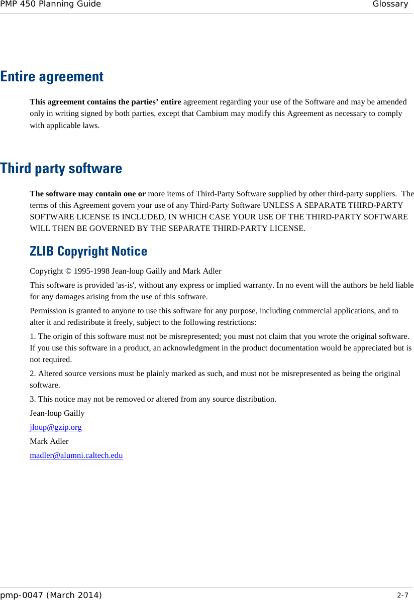 PMP 450 Planning Guide  Glossary    Entire agreement This agreement contains the parties’ entire agreement regarding your use of the Software and may be amended only in writing signed by both parties, except that Cambium may modify this Agreement as necessary to comply with applicable laws.   Third party software The software may contain one or more items of Third-Party Software supplied by other third-party suppliers.  The terms of this Agreement govern your use of any Third-Party Software UNLESS A SEPARATE THIRD-PARTY SOFTWARE LICENSE IS INCLUDED, IN WHICH CASE YOUR USE OF THE THIRD-PARTY SOFTWARE WILL THEN BE GOVERNED BY THE SEPARATE THIRD-PARTY LICENSE. ZLIB Copyright Notice Copyright © 1995-1998 Jean-loup Gailly and Mark Adler This software is provided &apos;as-is&apos;, without any express or implied warranty. In no event will the authors be held liable for any damages arising from the use of this software. Permission is granted to anyone to use this software for any purpose, including commercial applications, and to alter it and redistribute it freely, subject to the following restrictions: 1. The origin of this software must not be misrepresented; you must not claim that you wrote the original software. If you use this software in a product, an acknowledgment in the product documentation would be appreciated but is not required. 2. Altered source versions must be plainly marked as such, and must not be misrepresented as being the original software. 3. This notice may not be removed or altered from any source distribution. Jean-loup Gailly jloup@gzip.org Mark Adler madler@alumni.caltech.edu   pmp-0047 (March 2014)   2-7  