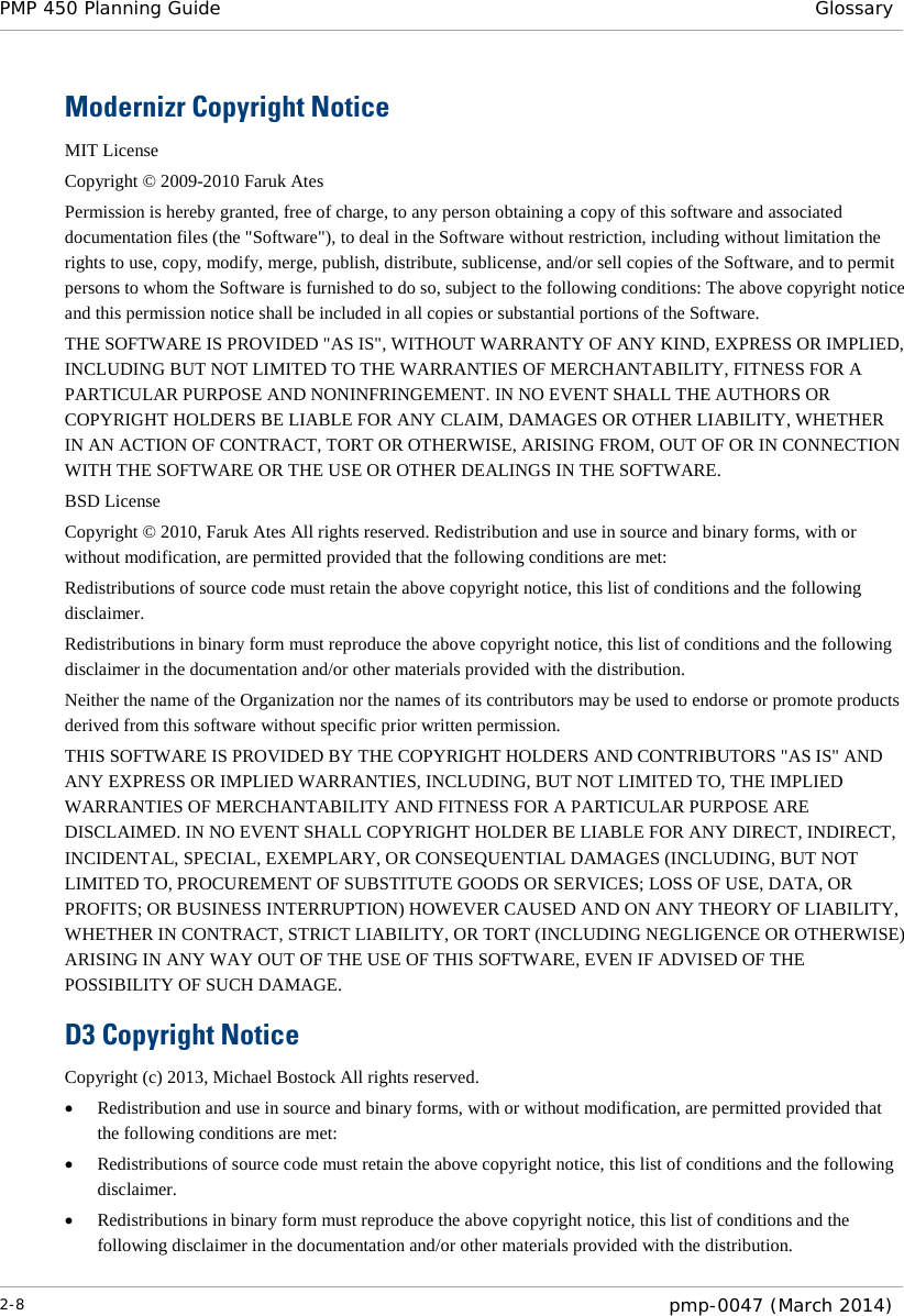 PMP 450 Planning Guide Glossary  Modernizr Copyright Notice MIT License  Copyright © 2009-2010 Faruk Ates Permission is hereby granted, free of charge, to any person obtaining a copy of this software and associated documentation files (the &quot;Software&quot;), to deal in the Software without restriction, including without limitation the rights to use, copy, modify, merge, publish, distribute, sublicense, and/or sell copies of the Software, and to permit persons to whom the Software is furnished to do so, subject to the following conditions: The above copyright notice and this permission notice shall be included in all copies or substantial portions of the Software. THE SOFTWARE IS PROVIDED &quot;AS IS&quot;, WITHOUT WARRANTY OF ANY KIND, EXPRESS OR IMPLIED, INCLUDING BUT NOT LIMITED TO THE WARRANTIES OF MERCHANTABILITY, FITNESS FOR A PARTICULAR PURPOSE AND NONINFRINGEMENT. IN NO EVENT SHALL THE AUTHORS OR COPYRIGHT HOLDERS BE LIABLE FOR ANY CLAIM, DAMAGES OR OTHER LIABILITY, WHETHER IN AN ACTION OF CONTRACT, TORT OR OTHERWISE, ARISING FROM, OUT OF OR IN CONNECTION WITH THE SOFTWARE OR THE USE OR OTHER DEALINGS IN THE SOFTWARE. BSD License  Copyright © 2010, Faruk Ates All rights reserved. Redistribution and use in source and binary forms, with or without modification, are permitted provided that the following conditions are met:  Redistributions of source code must retain the above copyright notice, this list of conditions and the following disclaimer. Redistributions in binary form must reproduce the above copyright notice, this list of conditions and the following disclaimer in the documentation and/or other materials provided with the distribution. Neither the name of the Organization nor the names of its contributors may be used to endorse or promote products derived from this software without specific prior written permission.  THIS SOFTWARE IS PROVIDED BY THE COPYRIGHT HOLDERS AND CONTRIBUTORS &quot;AS IS&quot; AND ANY EXPRESS OR IMPLIED WARRANTIES, INCLUDING, BUT NOT LIMITED TO, THE IMPLIED WARRANTIES OF MERCHANTABILITY AND FITNESS FOR A PARTICULAR PURPOSE ARE DISCLAIMED. IN NO EVENT SHALL COPYRIGHT HOLDER BE LIABLE FOR ANY DIRECT, INDIRECT, INCIDENTAL, SPECIAL, EXEMPLARY, OR CONSEQUENTIAL DAMAGES (INCLUDING, BUT NOT LIMITED TO, PROCUREMENT OF SUBSTITUTE GOODS OR SERVICES; LOSS OF USE, DATA, OR PROFITS; OR BUSINESS INTERRUPTION) HOWEVER CAUSED AND ON ANY THEORY OF LIABILITY, WHETHER IN CONTRACT, STRICT LIABILITY, OR TORT (INCLUDING NEGLIGENCE OR OTHERWISE) ARISING IN ANY WAY OUT OF THE USE OF THIS SOFTWARE, EVEN IF ADVISED OF THE POSSIBILITY OF SUCH DAMAGE. D3 Copyright Notice Copyright (c) 2013, Michael Bostock All rights reserved. • Redistribution and use in source and binary forms, with or without modification, are permitted provided that the following conditions are met: • Redistributions of source code must retain the above copyright notice, this list of conditions and the following disclaimer. • Redistributions in binary form must reproduce the above copyright notice, this list of conditions and the following disclaimer in the documentation and/or other materials provided with the distribution. 2-8  pmp-0047 (March 2014)  