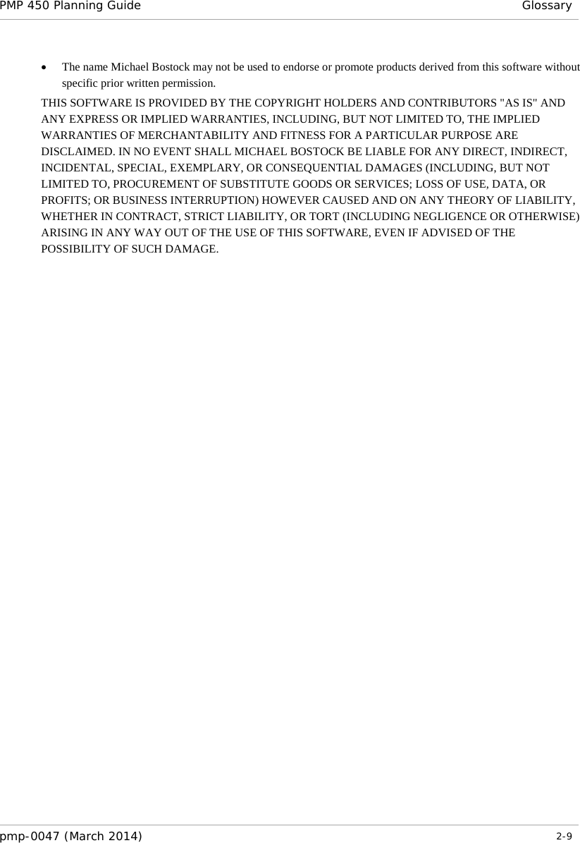 PMP 450 Planning Guide  Glossary  • The name Michael Bostock may not be used to endorse or promote products derived from this software without specific prior written permission. THIS SOFTWARE IS PROVIDED BY THE COPYRIGHT HOLDERS AND CONTRIBUTORS &quot;AS IS&quot; AND ANY EXPRESS OR IMPLIED WARRANTIES, INCLUDING, BUT NOT LIMITED TO, THE IMPLIED WARRANTIES OF MERCHANTABILITY AND FITNESS FOR A PARTICULAR PURPOSE ARE DISCLAIMED. IN NO EVENT SHALL MICHAEL BOSTOCK BE LIABLE FOR ANY DIRECT, INDIRECT, INCIDENTAL, SPECIAL, EXEMPLARY, OR CONSEQUENTIAL DAMAGES (INCLUDING, BUT NOT LIMITED TO, PROCUREMENT OF SUBSTITUTE GOODS OR SERVICES; LOSS OF USE, DATA, OR PROFITS; OR BUSINESS INTERRUPTION) HOWEVER CAUSED AND ON ANY THEORY OF LIABILITY, WHETHER IN CONTRACT, STRICT LIABILITY, OR TORT (INCLUDING NEGLIGENCE OR OTHERWISE) ARISING IN ANY WAY OUT OF THE USE OF THIS SOFTWARE, EVEN IF ADVISED OF THE POSSIBILITY OF SUCH DAMAGE. pmp-0047 (March 2014)   2-9  