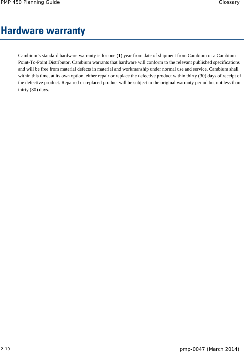 PMP 450 Planning Guide Glossary  Hardware warranty Cambium’s standard hardware warranty is for one (1) year from date of shipment from Cambium or a Cambium Point-To-Point Distributor. Cambium warrants that hardware will conform to the relevant published specifications and will be free from material defects in material and workmanship under normal use and service. Cambium shall within this time, at its own option, either repair or replace the defective product within thirty (30) days of receipt of the defective product. Repaired or replaced product will be subject to the original warranty period but not less than thirty (30) days.  2-10  pmp-0047 (March 2014)  