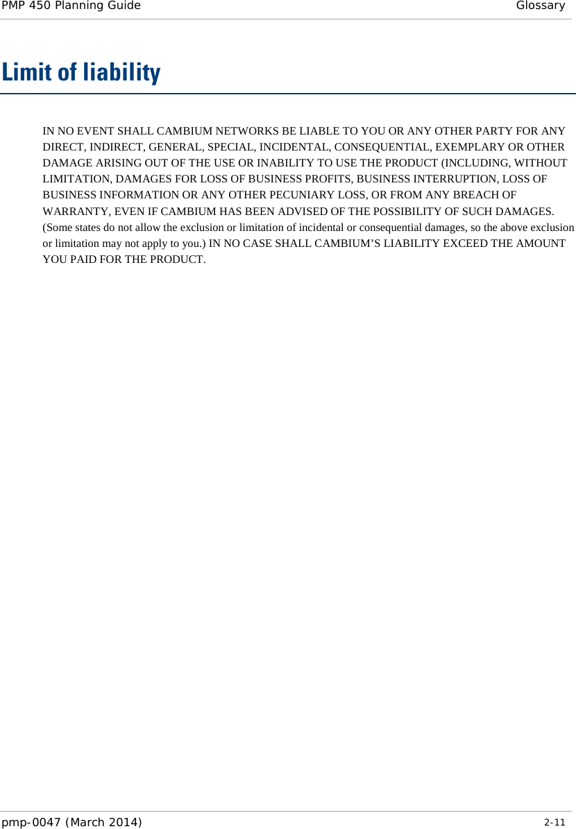 PMP 450 Planning Guide  Glossary  Limit of liability IN NO EVENT SHALL CAMBIUM NETWORKS BE LIABLE TO YOU OR ANY OTHER PARTY FOR ANY DIRECT, INDIRECT, GENERAL, SPECIAL, INCIDENTAL, CONSEQUENTIAL, EXEMPLARY OR OTHER DAMAGE ARISING OUT OF THE USE OR INABILITY TO USE THE PRODUCT (INCLUDING, WITHOUT LIMITATION, DAMAGES FOR LOSS OF BUSINESS PROFITS, BUSINESS INTERRUPTION, LOSS OF BUSINESS INFORMATION OR ANY OTHER PECUNIARY LOSS, OR FROM ANY BREACH OF WARRANTY, EVEN IF CAMBIUM HAS BEEN ADVISED OF THE POSSIBILITY OF SUCH DAMAGES. (Some states do not allow the exclusion or limitation of incidental or consequential damages, so the above exclusion or limitation may not apply to you.) IN NO CASE SHALL CAMBIUM’S LIABILITY EXCEED THE AMOUNT YOU PAID FOR THE PRODUCT. pmp-0047 (March 2014)   2-11  