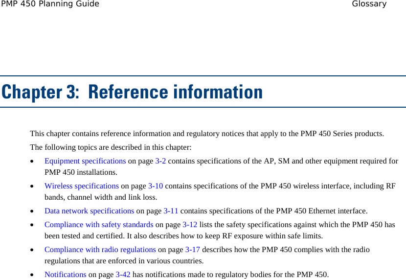 PMP 450 Planning Guide Glossary   Chapter 3:  Reference information This chapter contains reference information and regulatory notices that apply to the PMP 450 Series products. The following topics are described in this chapter: • Equipment specifications on page 3-2 contains specifications of the AP, SM and other equipment required for PMP 450 installations. • Wireless specifications on page 3-10 contains specifications of the PMP 450 wireless interface, including RF bands, channel width and link loss. • Data network specifications on page 3-11 contains specifications of the PMP 450 Ethernet interface. • Compliance with safety standards on page 3-12 lists the safety specifications against which the PMP 450 has been tested and certified. It also describes how to keep RF exposure within safe limits. • Compliance with radio regulations on page 3-17 describes how the PMP 450 complies with the radio regulations that are enforced in various countries. • Notifications on page 3-42 has notifications made to regulatory bodies for the PMP 450.  