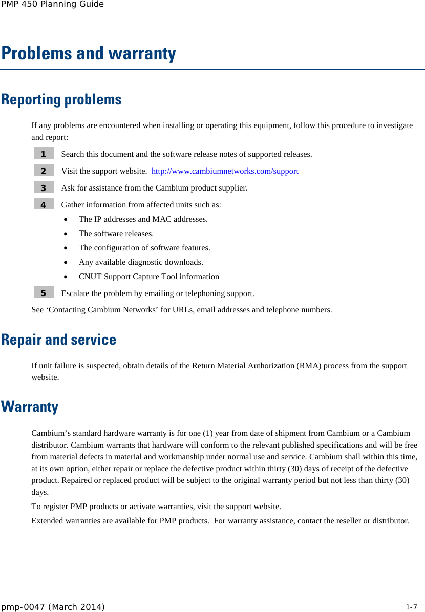 PMP 450 Planning Guide    Problems and warranty Reporting problems If any problems are encountered when installing or operating this equipment, follow this procedure to investigate and report: 1  Search this document and the software release notes of supported releases. 2  Visit the support website.  http://www.cambiumnetworks.com/support  3  Ask for assistance from the Cambium product supplier. 4  Gather information from affected units such as: • The IP addresses and MAC addresses. • The software releases. • The configuration of software features. • Any available diagnostic downloads. • CNUT Support Capture Tool information 5  Escalate the problem by emailing or telephoning support. See ‘Contacting Cambium Networks’ for URLs, email addresses and telephone numbers. Repair and service If unit failure is suspected, obtain details of the Return Material Authorization (RMA) process from the support website. Warranty Cambium’s standard hardware warranty is for one (1) year from date of shipment from Cambium or a Cambium distributor. Cambium warrants that hardware will conform to the relevant published specifications and will be free from material defects in material and workmanship under normal use and service. Cambium shall within this time, at its own option, either repair or replace the defective product within thirty (30) days of receipt of the defective product. Repaired or replaced product will be subject to the original warranty period but not less than thirty (30) days. To register PMP products or activate warranties, visit the support website. Extended warranties are available for PMP products.  For warranty assistance, contact the reseller or distributor.    pmp-0047 (March 2014)   1-7  