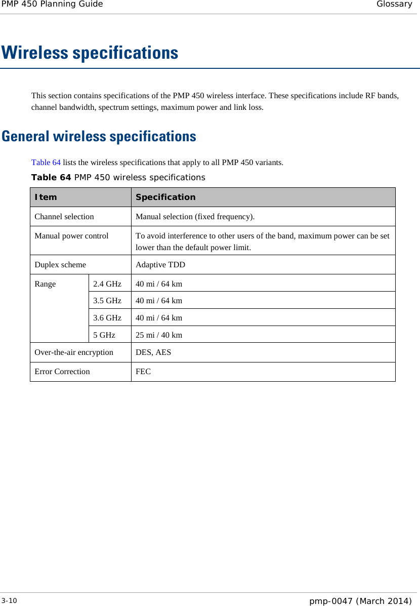 PMP 450 Planning Guide Glossary  Wireless specifications This section contains specifications of the PMP 450 wireless interface. These specifications include RF bands, channel bandwidth, spectrum settings, maximum power and link loss. General wireless specifications Table 64 lists the wireless specifications that apply to all PMP 450 variants.  Table 64 PMP 450 wireless specifications Item   Specification  Channel selection Manual selection (fixed frequency). Manual power control  To avoid interference to other users of the band, maximum power can be set lower than the default power limit. Duplex scheme Adaptive TDD Range 2.4 GHz 40 mi / 64 km 3.5 GHz 40 mi / 64 km 3.6 GHz 40 mi / 64 km 5 GHz 25 mi / 40 km Over-the-air encryption DES, AES Error Correction FEC        3-10  pmp-0047 (March 2014)  