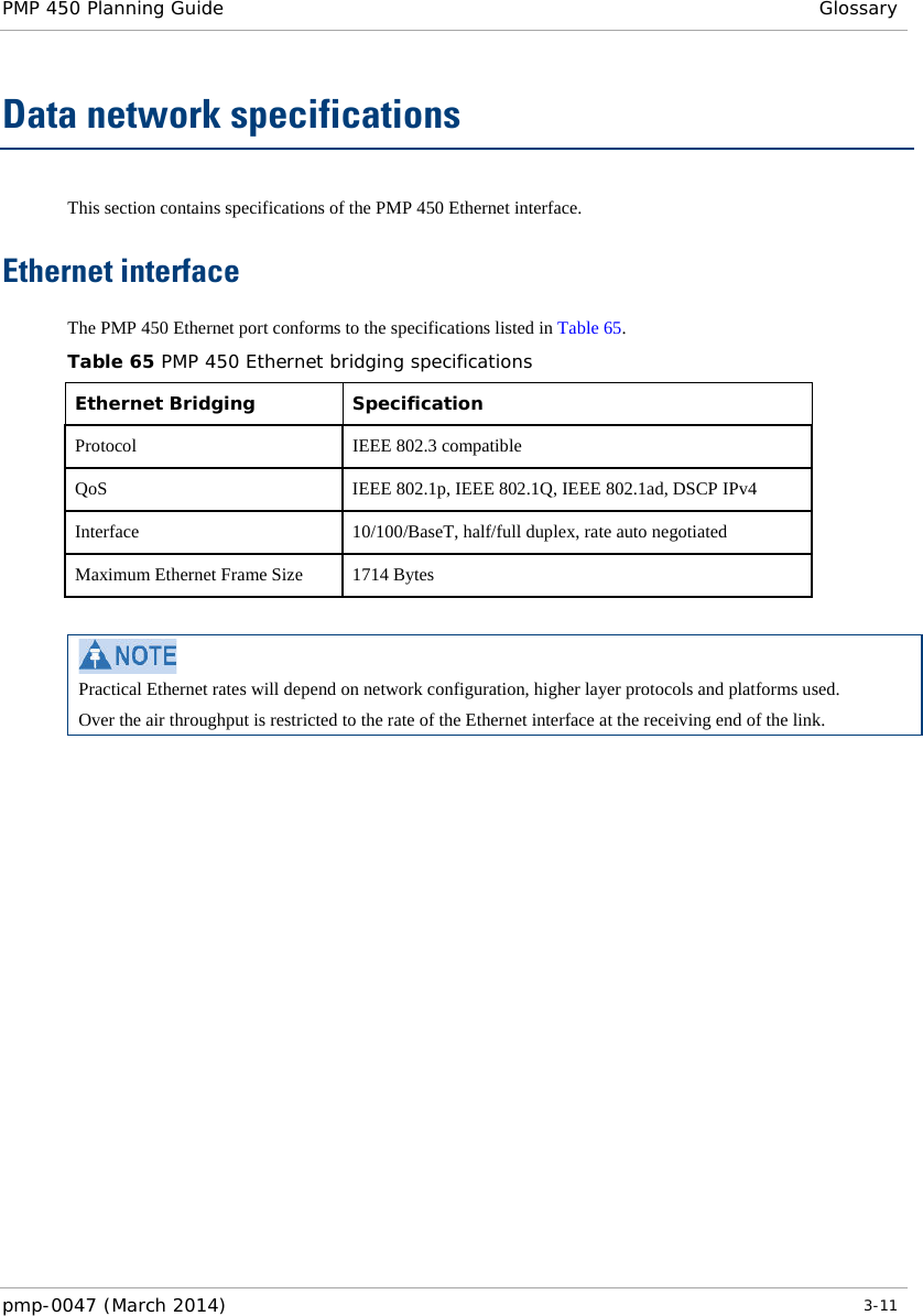 PMP 450 Planning Guide Glossary  Data network specifications This section contains specifications of the PMP 450 Ethernet interface. Ethernet interface The PMP 450 Ethernet port conforms to the specifications listed in Table 65. Table 65 PMP 450 Ethernet bridging specifications Ethernet Bridging   Specification Protocol  IEEE 802.3 compatible QoS IEEE 802.1p, IEEE 802.1Q, IEEE 802.1ad, DSCP IPv4 Interface  10/100/BaseT, half/full duplex, rate auto negotiated Maximum Ethernet Frame Size 1714 Bytes   Practical Ethernet rates will depend on network configuration, higher layer protocols and platforms used. Over the air throughput is restricted to the rate of the Ethernet interface at the receiving end of the link.  pmp-0047 (March 2014)   3-11  