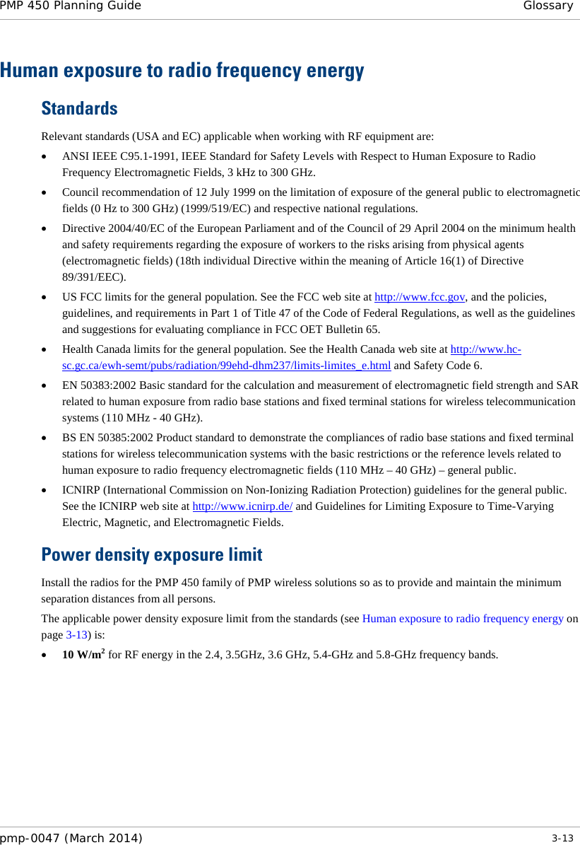 PMP 450 Planning Guide Glossary  Human exposure to radio frequency energy Standards Relevant standards (USA and EC) applicable when working with RF equipment are: • ANSI IEEE C95.1-1991, IEEE Standard for Safety Levels with Respect to Human Exposure to Radio Frequency Electromagnetic Fields, 3 kHz to 300 GHz. • Council recommendation of 12 July 1999 on the limitation of exposure of the general public to electromagnetic fields (0 Hz to 300 GHz) (1999/519/EC) and respective national regulations. • Directive 2004/40/EC of the European Parliament and of the Council of 29 April 2004 on the minimum health and safety requirements regarding the exposure of workers to the risks arising from physical agents (electromagnetic fields) (18th individual Directive within the meaning of Article 16(1) of Directive 89/391/EEC). • US FCC limits for the general population. See the FCC web site at http://www.fcc.gov, and the policies, guidelines, and requirements in Part 1 of Title 47 of the Code of Federal Regulations, as well as the guidelines and suggestions for evaluating compliance in FCC OET Bulletin 65.  • Health Canada limits for the general population. See the Health Canada web site at http://www.hc-sc.gc.ca/ewh-semt/pubs/radiation/99ehd-dhm237/limits-limites_e.html and Safety Code 6. • EN 50383:2002 Basic standard for the calculation and measurement of electromagnetic field strength and SAR related to human exposure from radio base stations and fixed terminal stations for wireless telecommunication systems (110 MHz - 40 GHz). • BS EN 50385:2002 Product standard to demonstrate the compliances of radio base stations and fixed terminal stations for wireless telecommunication systems with the basic restrictions or the reference levels related to human exposure to radio frequency electromagnetic fields (110 MHz – 40 GHz) – general public. • ICNIRP (International Commission on Non-Ionizing Radiation Protection) guidelines for the general public. See the ICNIRP web site at http://www.icnirp.de/ and Guidelines for Limiting Exposure to Time-Varying Electric, Magnetic, and Electromagnetic Fields. Power density exposure limit Install the radios for the PMP 450 family of PMP wireless solutions so as to provide and maintain the minimum separation distances from all persons.  The applicable power density exposure limit from the standards (see Human exposure to radio frequency energy on page 3-13) is: • 10 W/m2 for RF energy in the 2.4, 3.5GHz, 3.6 GHz, 5.4-GHz and 5.8-GHz frequency bands.     pmp-0047 (March 2014)   3-13  