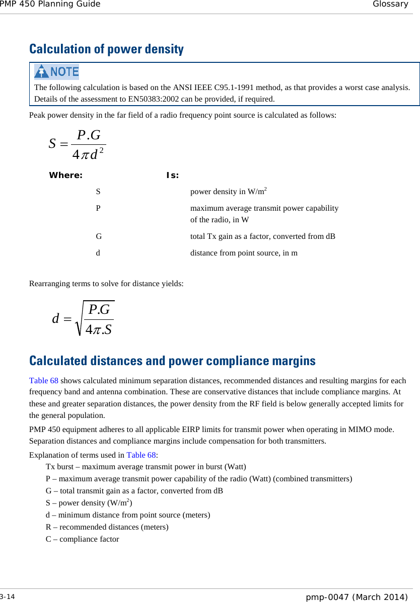 PMP 450 Planning Guide Glossary  Calculation of power density  The following calculation is based on the ANSI IEEE C95.1-1991 method, as that provides a worst case analysis.  Details of the assessment to EN50383:2002 can be provided, if required. Peak power density in the far field of a radio frequency point source is calculated as follows:    Where:  Is:    S    power density in W/m2   P    maximum average transmit power capability of the radio, in W   G    total Tx gain as a factor, converted from dB   d    distance from point source, in m  Rearranging terms to solve for distance yields:     Calculated distances and power compliance margins Table 68 shows calculated minimum separation distances, recommended distances and resulting margins for each frequency band and antenna combination. These are conservative distances that include compliance margins. At these and greater separation distances, the power density from the RF field is below generally accepted limits for the general population. PMP 450 equipment adheres to all applicable EIRP limits for transmit power when operating in MIMO mode.  Separation distances and compliance margins include compensation for both transmitters. Explanation of terms used in Table 68: Tx burst – maximum average transmit power in burst (Watt) P – maximum average transmit power capability of the radio (Watt) (combined transmitters) G – total transmit gain as a factor, converted from dB S – power density (W/m2) d – minimum distance from point source (meters) R – recommended distances (meters) C – compliance factor    24.dGPSπ=SGPd.4.π=3-14  pmp-0047 (March 2014)  