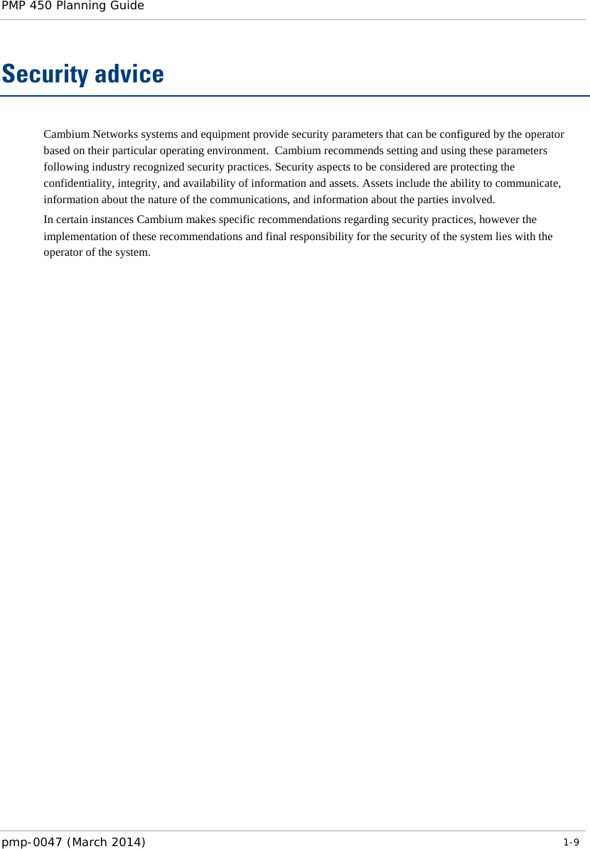 PMP 450 Planning Guide    Security advice Cambium Networks systems and equipment provide security parameters that can be configured by the operator based on their particular operating environment.  Cambium recommends setting and using these parameters following industry recognized security practices. Security aspects to be considered are protecting the confidentiality, integrity, and availability of information and assets. Assets include the ability to communicate, information about the nature of the communications, and information about the parties involved.  In certain instances Cambium makes specific recommendations regarding security practices, however the implementation of these recommendations and final responsibility for the security of the system lies with the operator of the system. pmp-0047 (March 2014)   1-9  