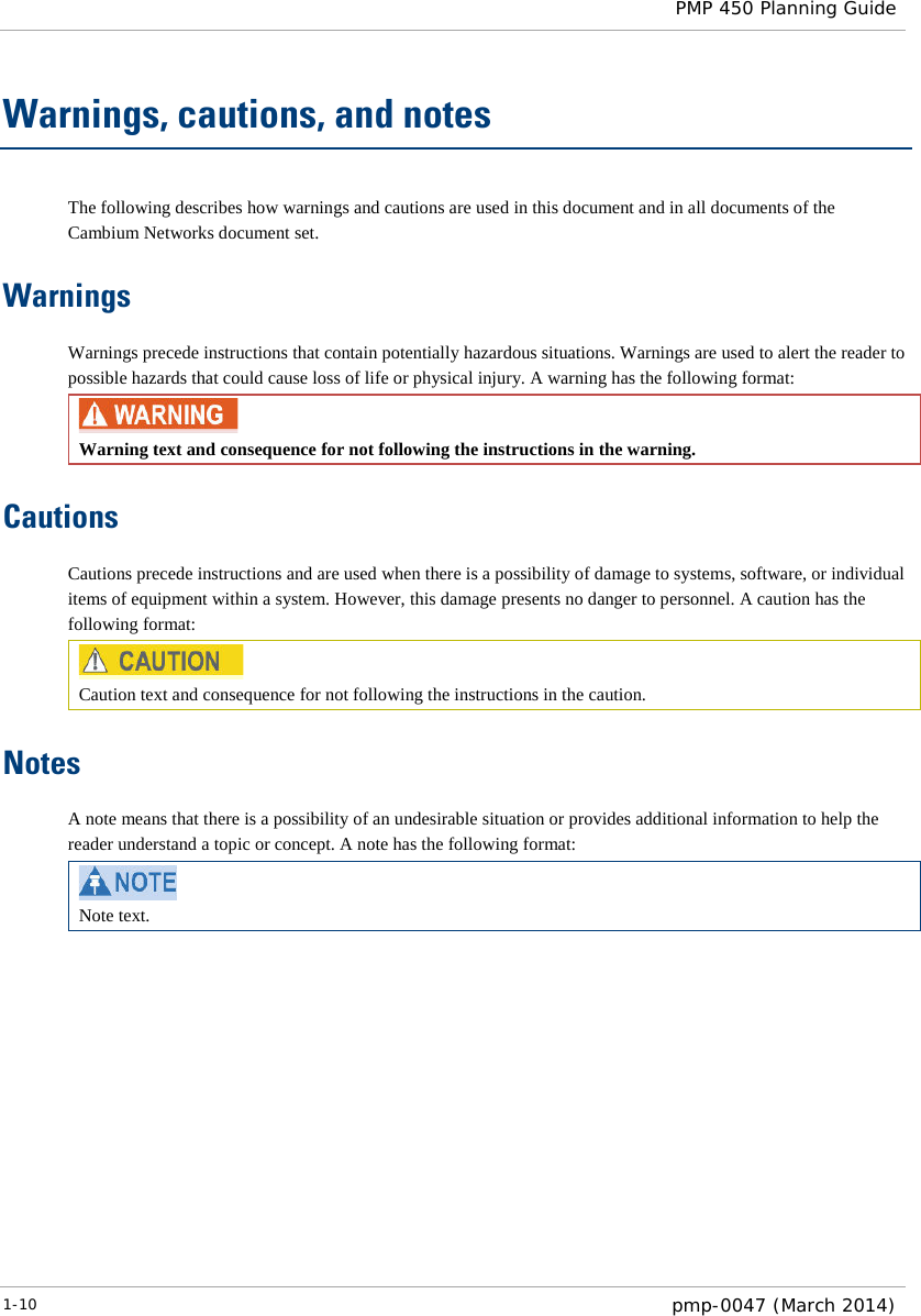  PMP 450 Planning Guide  Warnings, cautions, and notes The following describes how warnings and cautions are used in this document and in all documents of the Cambium Networks document set. Warnings Warnings precede instructions that contain potentially hazardous situations. Warnings are used to alert the reader to possible hazards that could cause loss of life or physical injury. A warning has the following format:  Warning text and consequence for not following the instructions in the warning. Cautions Cautions precede instructions and are used when there is a possibility of damage to systems, software, or individual items of equipment within a system. However, this damage presents no danger to personnel. A caution has the following format:  Caution text and consequence for not following the instructions in the caution. Notes A note means that there is a possibility of an undesirable situation or provides additional information to help the reader understand a topic or concept. A note has the following format:  Note text.   1-10  pmp-0047 (March 2014)  