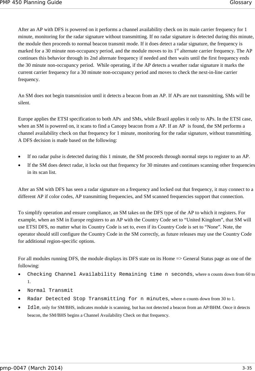 PMP 450 Planning Guide Glossary  After an AP with DFS is powered on it performs a channel availability check on its main carrier frequency for 1 minute, monitoring for the radar signature without transmitting. If no radar signature is detected during this minute, the module then proceeds to normal beacon transmit mode. If it does detect a radar signature, the frequency is marked for a 30 minute non-occupancy period, and the module moves to its 1st alternate carrier frequency. The AP continues this behavior through its 2nd alternate frequency if needed and then waits until the first frequency ends the 30 minute non-occupancy period.  While operating, if the AP detects a weather radar signature it marks the current carrier frequency for a 30 minute non-occupancy period and moves to check the next-in-line carrier frequency.  An SM does not begin transmission until it detects a beacon from an AP. If APs are not transmitting, SMs will be silent.  Europe applies the ETSI specification to both APs  and SMs, while Brazil applies it only to APs. In the ETSI case, when an SM is powered on, it scans to find a Canopy beacon from a AP. If an AP  is found, the SM performs a channel availability check on that frequency for 1 minute, monitoring for the radar signature, without transmitting. A DFS decision is made based on the following:  • If no radar pulse is detected during this 1 minute, the SM proceeds through normal steps to register to an AP. • If the SM does detect radar, it locks out that frequency for 30 minutes and continues scanning other frequencies in its scan list.  After an SM with DFS has seen a radar signature on a frequency and locked out that frequency, it may connect to a different AP if color codes, AP transmitting frequencies, and SM scanned frequencies support that connection.  To simplify operation and ensure compliance, an SM takes on the DFS type of the AP to which it registers. For example, when an SM in Europe registers to an AP with the Country Code set to “United Kingdom”, that SM will use ETSI DFS, no matter what its Country Code is set to, even if its Country Code is set to “None”. Note, the operator should still configure the Country Code in the SM correctly, as future releases may use the Country Code for additional region-specific options.   For all modules running DFS, the module displays its DFS state on its Home =&gt; General Status page as one of the following: • Checking Channel Availability Remaining time n seconds, where n counts down from 60 to 1. • Normal Transmit • Radar Detected Stop Transmitting for n minutes, where n counts down from 30 to 1. • Idle, only for SM/BHS, indicates module is scanning, but has not detected a beacon from an AP/BHM. Once it detects beacon, the SM/BHS begins a Channel Availability Check on that frequency.   pmp-0047 (March 2014)   3-35  