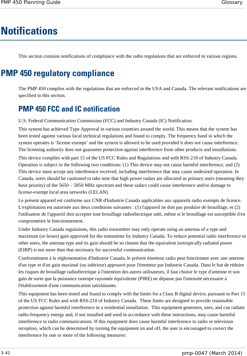 PMP 450 Planning Guide Glossary  Notifications This section contains notifications of compliance with the radio regulations that are enforced in various regions. PMP 450 regulatory compliance The PMP 450 complies with the regulations that are enforced in the USA and Canada. The relevant notifications are specified in this section. PMP 450 FCC and IC notification U.S. Federal Communication Commission (FCC) and Industry Canada (IC) Notification. This system has achieved Type Approval in various countries around the world. This means that the system has been tested against various local technical regulations and found to comply. The frequency band in which the system operates is ‘license exempt’ and the system is allowed to be used provided it does not cause interference. The licensing authority does not guarantee protection against interference from other products and installations. This device complies with part 15 of the US FCC Rules and Regulations and with RSS-210 of Industry Canada.  Operation is subject to the following two conditions: (1) This device may not cause harmful interference, and (2) This device must accept any interference received, including interference that may cause undesired operation. In Canada, users should be cautioned to take note that high power radars are allocated as primary users (meaning they have priority) of the 5650 – 5850 MHz spectrum and these radars could cause interference and/or damage to license-exempt local area networks (LELAN). Le présent appareil est conforme aux CNR d&apos;Industrie Canada applicables aux appareils radio exempts de licence. L&apos;exploitation est autorisée aux deux conditions suivantes : (1) l&apos;appareil ne doit pas produire de brouillage, et (2) l&apos;utilisateur de l&apos;appareil doit accepter tout brouillage radioélectrique subi, même si le brouillage est susceptible d&apos;en compromettre le fonctionnement. Under Industry Canada regulations, this radio transmitter may only operate using an antenna of a type and maximum (or lesser) gain approved for the transmitter by Industry Canada. To reduce potential radio interference to other users, the antenna type and its gain should be so chosen that the equivalent isotropically radiated power (EIRP) is not more than that necessary for successful communication. Conformément à la réglementation d&apos;Industrie Canada, le présent émetteur radio peut fonctionner avec une antenne d&apos;un type et d&apos;un gain maximal (ou inférieur) approuvé pour l&apos;émetteur par Industrie Canada. Dans le but de réduire les risques de brouillage radioélectrique à l&apos;intention des autres utilisateurs, il faut choisir le type d&apos;antenne et son gain de sorte que la puissance isotrope rayonnée équivalente (PIRE) ne dépasse pas l&apos;intensité nécessaire à l&apos;établissement d&apos;une communication satisfaisante. This equipment has been tested and found to comply with the limits for a Class B digital device, pursuant to Part 15 of the US FCC Rules and with RSS-210 of Industry Canada.  These limits are designed to provide reasonable protection against harmful interference in a residential installation.  This equipment generates, uses, and can radiate radio-frequency energy and, if not installed and used in accordance with these instructions, may cause harmful interference to radio communications. If this equipment does cause harmful interference to radio or television reception, which can be determined by turning the equipment on and off, the user is encouraged to correct the interference by one or more of the following measures: 3-42  pmp-0047 (March 2014)  