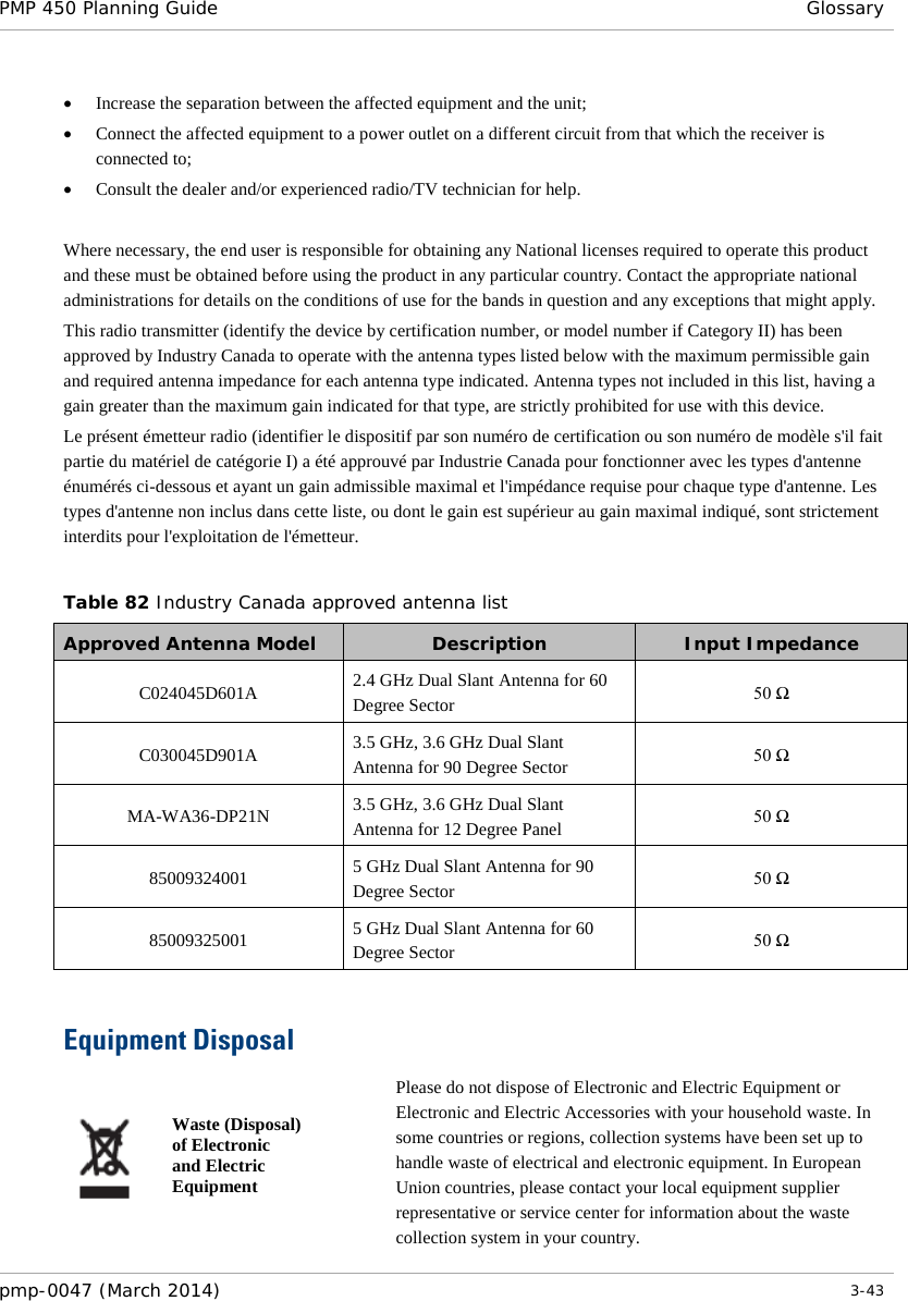 PMP 450 Planning Guide Glossary  • Increase the separation between the affected equipment and the unit; • Connect the affected equipment to a power outlet on a different circuit from that which the receiver is connected to; • Consult the dealer and/or experienced radio/TV technician for help.  Where necessary, the end user is responsible for obtaining any National licenses required to operate this product and these must be obtained before using the product in any particular country. Contact the appropriate national administrations for details on the conditions of use for the bands in question and any exceptions that might apply. This radio transmitter (identify the device by certification number, or model number if Category II) has been approved by Industry Canada to operate with the antenna types listed below with the maximum permissible gain and required antenna impedance for each antenna type indicated. Antenna types not included in this list, having a gain greater than the maximum gain indicated for that type, are strictly prohibited for use with this device. Le présent émetteur radio (identifier le dispositif par son numéro de certification ou son numéro de modèle s&apos;il fait partie du matériel de catégorie I) a été approuvé par Industrie Canada pour fonctionner avec les types d&apos;antenne énumérés ci-dessous et ayant un gain admissible maximal et l&apos;impédance requise pour chaque type d&apos;antenne. Les types d&apos;antenne non inclus dans cette liste, ou dont le gain est supérieur au gain maximal indiqué, sont strictement interdits pour l&apos;exploitation de l&apos;émetteur.  Table 82 Industry Canada approved antenna list Approved Antenna Model  Description  Input Impedance C024045D601A 2.4 GHz Dual Slant Antenna for 60 Degree Sector 50 Ω C030045D901A 3.5 GHz, 3.6 GHz Dual Slant Antenna for 90 Degree Sector 50 Ω MA-WA36-DP21N 3.5 GHz, 3.6 GHz Dual Slant Antenna for 12 Degree Panel 50 Ω 85009324001 5 GHz Dual Slant Antenna for 90 Degree Sector 50 Ω 85009325001 5 GHz Dual Slant Antenna for 60 Degree Sector 50 Ω  Equipment Disposal  Waste (Disposal) of Electronic and Electric Equipment Please do not dispose of Electronic and Electric Equipment or Electronic and Electric Accessories with your household waste. In some countries or regions, collection systems have been set up to handle waste of electrical and electronic equipment. In European Union countries, please contact your local equipment supplier representative or service center for information about the waste collection system in your country. pmp-0047 (March 2014)   3-43  