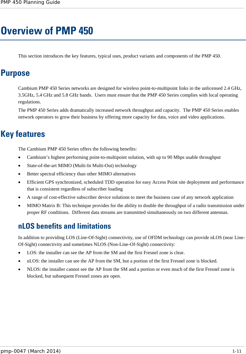 PMP 450 Planning Guide    Overview of PMP 450 This section introduces the key features, typical uses, product variants and components of the PMP 450. Purpose Cambium PMP 450 Series networks are designed for wireless point-to-multipoint links in the unlicensed 2.4 GHz, 3.5GHz, 5.4 GHz and 5.8 GHz bands.  Users must ensure that the PMP 450 Series complies with local operating regulations. The PMP 450 Series adds dramatically increased network throughput and capacity.  The PMP 450 Series enables network operators to grow their business by offering more capacity for data, voice and video applications. Key features The Cambium PMP 450 Series offers the following benefits: • Cambium’s highest performing point-to-multipoint solution, with up to 90 Mbps usable throughput • State-of-the-art MIMO (Multi-In Multi-Out) technology  • Better spectral efficiency than other MIMO alternatives • Efficient GPS synchronized, scheduled TDD operation for easy Access Point site deployment and performance that is consistent regardless of subscriber loading • A range of cost-effective subscriber device solutions to meet the business case of any network application • MIMO Matrix B: This technique provides for the ability to double the throughput of a radio transmission under proper RF conditions.  Different data streams are transmitted simultaneously on two different antennas. nLOS benefits and limitations In addition to providing LOS (Line-Of-Sight) connectivity, use of OFDM technology can provide nLOS (near Line-Of-Sight) connectivity and sometimes NLOS (Non-Line-Of-Sight) connectivity: • LOS: the installer can see the AP from the SM and the first Fresnel zone is clear. • nLOS: the installer can see the AP from the SM, but a portion of the first Fresnel zone is blocked. • NLOS: the installer cannot see the AP from the SM and a portion or even much of the first Fresnel zone is blocked, but subsequent Fresnel zones are open. pmp-0047 (March 2014)   1-11  