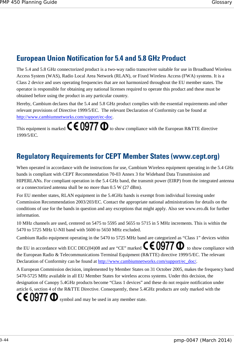 PMP 450 Planning Guide Glossary   European Union Notification for 5.4 and 5.8 GHz Product The 5.4 and 5.8 GHz connectorized product is a two-way radio transceiver suitable for use in Broadband Wireless Access System (WAS), Radio Local Area Network (RLAN), or Fixed Wireless Access (FWA) systems. It is a Class 2 device and uses operating frequencies that are not harmonized throughout the EU member states. The operator is responsible for obtaining any national licenses required to operate this product and these must be obtained before using the product in any particular country. Hereby, Cambium declares that the 5.4 and 5.8 GHz product complies with the essential requirements and other relevant provisions of Directive 1999/5/EC.  The relevant Declaration of Conformity can be found at http://www.cambiumnetworks.com/support/ec-doc. This equipment is marked   to show compliance with the European R&amp;TTE directive 1999/5/EC.  Regulatory Requirements for CEPT Member States (www.cept.org) When operated in accordance with the instructions for use, Cambium Wireless equipment operating in the 5.4 GHz bands is compliant with CEPT Recommendation 70-03 Annex 3 for Wideband Data Transmission and HIPERLANs. For compliant operation in the 5.4 GHz band, the transmit power (EIRP) from the integrated antenna or a connectorized antenna shall be no more than 0.5 W (27 dBm). For EU member states, RLAN equipment in the 5.4GHz bands is exempt from individual licensing under Commission Recommendation 2003/203/EC. Contact the appropriate national administrations for details on the conditions of use for the bands in question and any exceptions that might apply. Also see www.ero.dk for further information. 10 MHz channels are used, centered on 5475 to 5595 and 5655 to 5715 in 5 MHz increments. This is within the 5470 to 5725 MHz U-NII band with 5600 to 5650 MHz excluded. Cambium Radio equipment operating in the 5470 to 5725 MHz band are categorized as “Class 1” devices within the EU in accordance with ECC DEC(04)08 and are “CE” marked    to show compliance with the European Radio &amp; Telecommunications Terminal Equipment (R&amp;TTE) directive 1999/5/EC. The relevant Declaration of Conformity can be found at http://www.cambiumnetworks.com/support/ec_doc/.  A European Commission decision, implemented by Member States on 31 October 2005, makes the frequency band 5470-5725 MHz available in all EU Member States for wireless access systems. Under this decision, the designation of Canopy 5.4GHz products become “Class 1 devices” and these do not require notification under article 6, section 4 of the R&amp;TTE Directive. Consequently, these 5.4GHz products are only marked with the  symbol and may be used in any member state.  3-44  pmp-0047 (March 2014)  