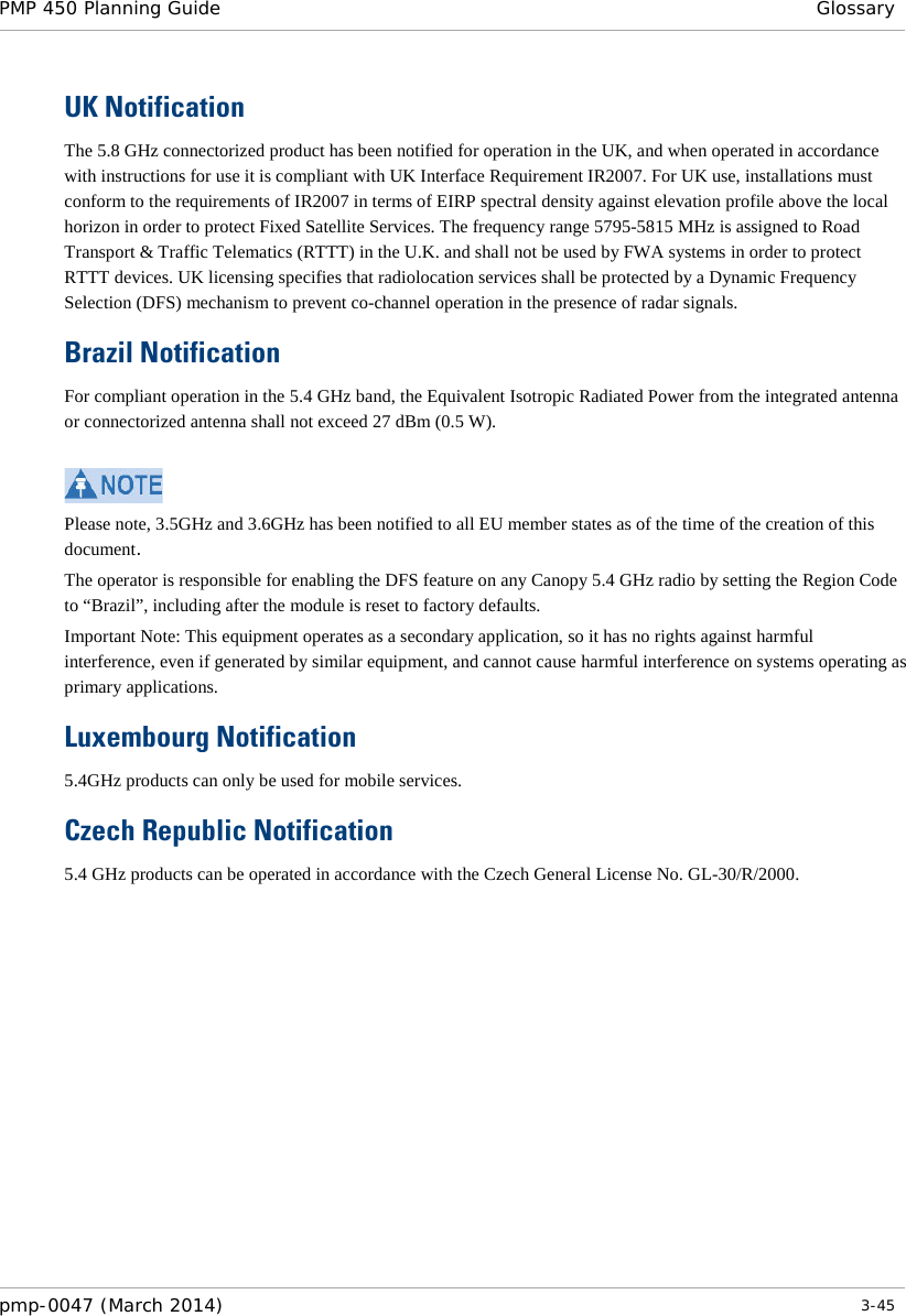 PMP 450 Planning Guide Glossary  UK Notification The 5.8 GHz connectorized product has been notified for operation in the UK, and when operated in accordance with instructions for use it is compliant with UK Interface Requirement IR2007. For UK use, installations must conform to the requirements of IR2007 in terms of EIRP spectral density against elevation profile above the local horizon in order to protect Fixed Satellite Services. The frequency range 5795-5815 MHz is assigned to Road Transport &amp; Traffic Telematics (RTTT) in the U.K. and shall not be used by FWA systems in order to protect RTTT devices. UK licensing specifies that radiolocation services shall be protected by a Dynamic Frequency Selection (DFS) mechanism to prevent co-channel operation in the presence of radar signals. Brazil Notification For compliant operation in the 5.4 GHz band, the Equivalent Isotropic Radiated Power from the integrated antenna or connectorized antenna shall not exceed 27 dBm (0.5 W).    Please note, 3.5GHz and 3.6GHz has been notified to all EU member states as of the time of the creation of this document. The operator is responsible for enabling the DFS feature on any Canopy 5.4 GHz radio by setting the Region Code to “Brazil”, including after the module is reset to factory defaults. Important Note: This equipment operates as a secondary application, so it has no rights against harmful interference, even if generated by similar equipment, and cannot cause harmful interference on systems operating as primary applications. Luxembourg Notification 5.4GHz products can only be used for mobile services. Czech Republic Notification 5.4 GHz products can be operated in accordance with the Czech General License No. GL-30/R/2000.   pmp-0047 (March 2014)   3-45  