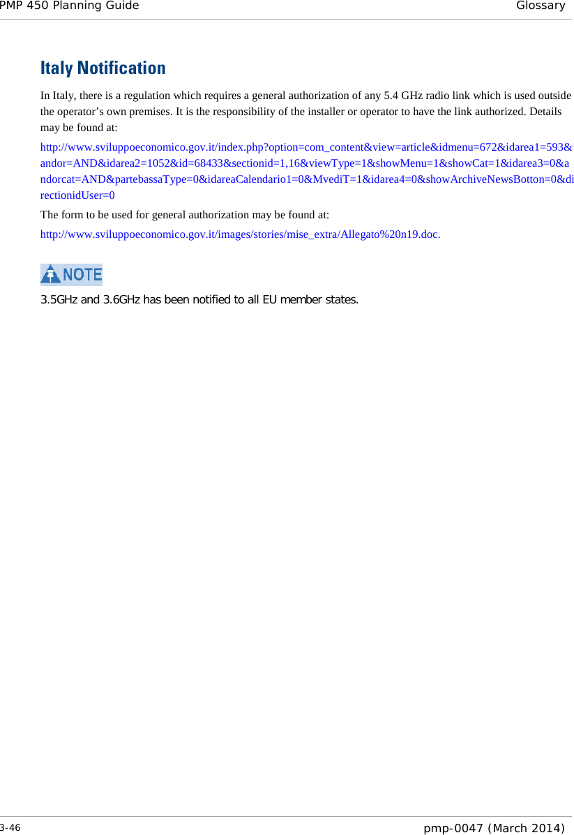 PMP 450 Planning Guide Glossary  Italy Notification In Italy, there is a regulation which requires a general authorization of any 5.4 GHz radio link which is used outside the operator’s own premises. It is the responsibility of the installer or operator to have the link authorized. Details may be found at:  http://www.sviluppoeconomico.gov.it/index.php?option=com_content&amp;view=article&amp;idmenu=672&amp;idarea1=593&amp;andor=AND&amp;idarea2=1052&amp;id=68433&amp;sectionid=1,16&amp;viewType=1&amp;showMenu=1&amp;showCat=1&amp;idarea3=0&amp;andorcat=AND&amp;partebassaType=0&amp;idareaCalendario1=0&amp;MvediT=1&amp;idarea4=0&amp;showArchiveNewsBotton=0&amp;directionidUser=0  The form to be used for general authorization may be found at:  http://www.sviluppoeconomico.gov.it/images/stories/mise_extra/Allegato%20n19.doc.   3.5GHz and 3.6GHz has been notified to all EU member states.3-46  pmp-0047 (March 2014)  