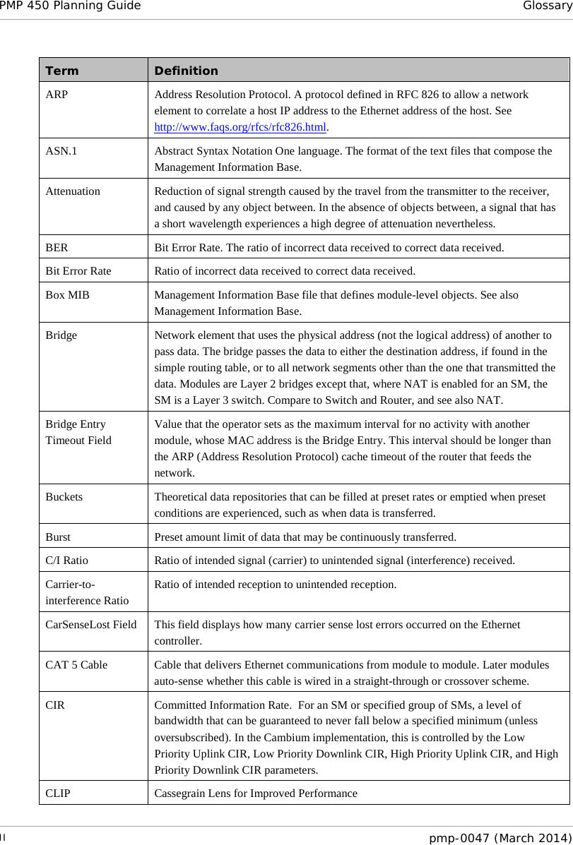 PMP 450 Planning Guide Glossary  Term Definition ARP Address Resolution Protocol. A protocol defined in RFC 826 to allow a network element to correlate a host IP address to the Ethernet address of the host. See http://www.faqs.org/rfcs/rfc826.html. ASN.1 Abstract Syntax Notation One language. The format of the text files that compose the Management Information Base. Attenuation Reduction of signal strength caused by the travel from the transmitter to the receiver, and caused by any object between. In the absence of objects between, a signal that has a short wavelength experiences a high degree of attenuation nevertheless. BER Bit Error Rate. The ratio of incorrect data received to correct data received. Bit Error Rate Ratio of incorrect data received to correct data received. Box MIB Management Information Base file that defines module-level objects. See also Management Information Base. Bridge Network element that uses the physical address (not the logical address) of another to pass data. The bridge passes the data to either the destination address, if found in the simple routing table, or to all network segments other than the one that transmitted the data. Modules are Layer 2 bridges except that, where NAT is enabled for an SM, the SM is a Layer 3 switch. Compare to Switch and Router, and see also NAT. Bridge Entry Timeout Field Value that the operator sets as the maximum interval for no activity with another module, whose MAC address is the Bridge Entry. This interval should be longer than the ARP (Address Resolution Protocol) cache timeout of the router that feeds the network. Buckets Theoretical data repositories that can be filled at preset rates or emptied when preset conditions are experienced, such as when data is transferred. Burst Preset amount limit of data that may be continuously transferred. C/I Ratio Ratio of intended signal (carrier) to unintended signal (interference) received. Carrier-to-interference Ratio Ratio of intended reception to unintended reception. CarSenseLost Field This field displays how many carrier sense lost errors occurred on the Ethernet controller.  CAT 5 Cable Cable that delivers Ethernet communications from module to module. Later modules auto-sense whether this cable is wired in a straight-through or crossover scheme. CIR Committed Information Rate.  For an SM or specified group of SMs, a level of bandwidth that can be guaranteed to never fall below a specified minimum (unless oversubscribed). In the Cambium implementation, this is controlled by the Low Priority Uplink CIR, Low Priority Downlink CIR, High Priority Uplink CIR, and High Priority Downlink CIR parameters. CLIP Cassegrain Lens for Improved Performance II  pmp-0047 (March 2014)  