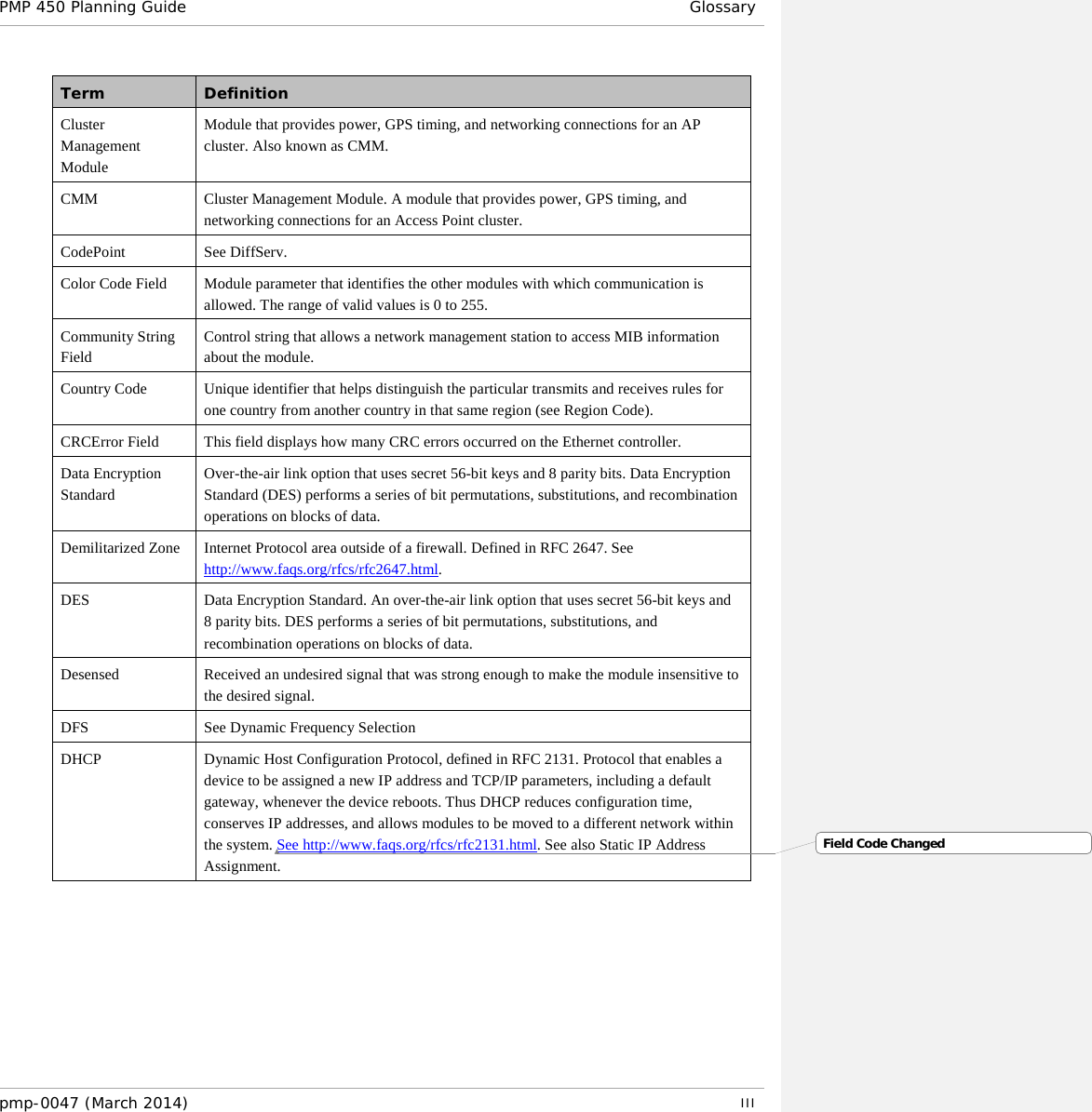 PMP 450 Planning Guide Glossary  Term Definition Cluster Management Module Module that provides power, GPS timing, and networking connections for an AP cluster. Also known as CMM. CMM Cluster Management Module. A module that provides power, GPS timing, and networking connections for an Access Point cluster. CodePoint See DiffServ. Color Code Field Module parameter that identifies the other modules with which communication is allowed. The range of valid values is 0 to 255. Community String Field Control string that allows a network management station to access MIB information about the module. Country Code  Unique identifier that helps distinguish the particular transmits and receives rules for one country from another country in that same region (see Region Code). CRCError Field This field displays how many CRC errors occurred on the Ethernet controller. Data Encryption Standard Over-the-air link option that uses secret 56-bit keys and 8 parity bits. Data Encryption Standard (DES) performs a series of bit permutations, substitutions, and recombination operations on blocks of data. Demilitarized Zone Internet Protocol area outside of a firewall. Defined in RFC 2647. See http://www.faqs.org/rfcs/rfc2647.html. DES Data Encryption Standard. An over-the-air link option that uses secret 56-bit keys and 8 parity bits. DES performs a series of bit permutations, substitutions, and recombination operations on blocks of data. Desensed Received an undesired signal that was strong enough to make the module insensitive to the desired signal. DFS See Dynamic Frequency Selection DHCP Dynamic Host Configuration Protocol, defined in RFC 2131. Protocol that enables a device to be assigned a new IP address and TCP/IP parameters, including a default gateway, whenever the device reboots. Thus DHCP reduces configuration time, conserves IP addresses, and allows modules to be moved to a different network within the system. See http://www.faqs.org/rfcs/rfc2131.html. See also Static IP Address Assignment. Field Code Changedpmp-0047 (March 2014)   III  