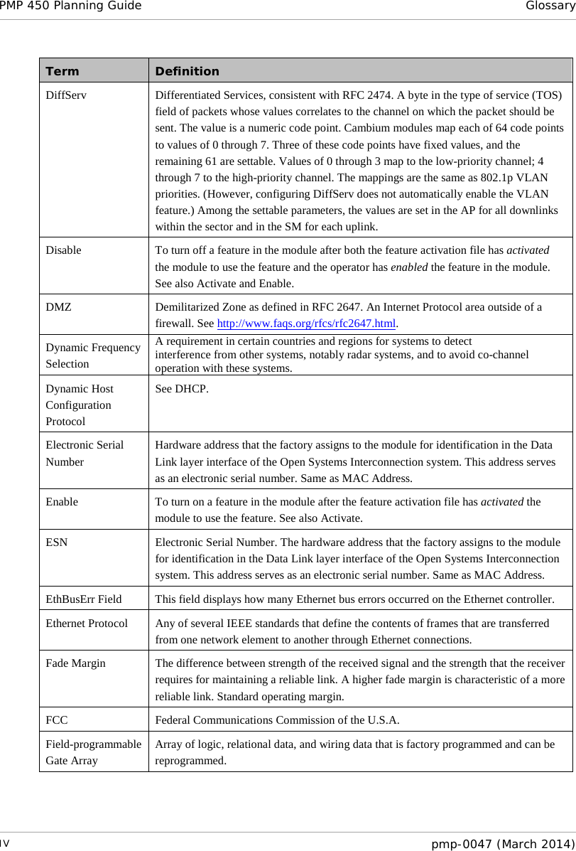 PMP 450 Planning Guide Glossary  Term Definition DiffServ Differentiated Services, consistent with RFC 2474. A byte in the type of service (TOS) field of packets whose values correlates to the channel on which the packet should be sent. The value is a numeric code point. Cambium modules map each of 64 code points to values of 0 through 7. Three of these code points have fixed values, and the remaining 61 are settable. Values of 0 through 3 map to the low-priority channel; 4 through 7 to the high-priority channel. The mappings are the same as 802.1p VLAN priorities. (However, configuring DiffServ does not automatically enable the VLAN feature.) Among the settable parameters, the values are set in the AP for all downlinks within the sector and in the SM for each uplink. Disable To turn off a feature in the module after both the feature activation file has activated the module to use the feature and the operator has enabled the feature in the module. See also Activate and Enable. DMZ Demilitarized Zone as defined in RFC 2647. An Internet Protocol area outside of a firewall. See http://www.faqs.org/rfcs/rfc2647.html. Dynamic Frequency Selection A requirement in certain countries and regions for systems to detect interference from other systems, notably radar systems, and to avoid co-channel operation with these systems. Dynamic Host Configuration Protocol See DHCP.  Electronic Serial Number Hardware address that the factory assigns to the module for identification in the Data Link layer interface of the Open Systems Interconnection system. This address serves as an electronic serial number. Same as MAC Address. Enable To turn on a feature in the module after the feature activation file has activated the module to use the feature. See also Activate. ESN Electronic Serial Number. The hardware address that the factory assigns to the module for identification in the Data Link layer interface of the Open Systems Interconnection system. This address serves as an electronic serial number. Same as MAC Address. EthBusErr Field This field displays how many Ethernet bus errors occurred on the Ethernet controller. Ethernet Protocol Any of several IEEE standards that define the contents of frames that are transferred from one network element to another through Ethernet connections. Fade Margin The difference between strength of the received signal and the strength that the receiver requires for maintaining a reliable link. A higher fade margin is characteristic of a more reliable link. Standard operating margin. FCC Federal Communications Commission of the U.S.A. Field-programmable Gate Array Array of logic, relational data, and wiring data that is factory programmed and can be reprogrammed. IV  pmp-0047 (March 2014)  