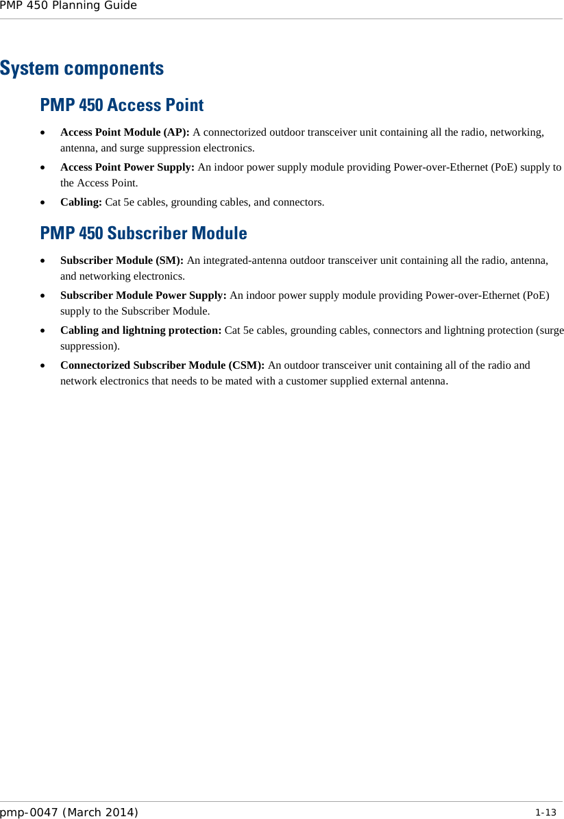 PMP 450 Planning Guide    System components PMP 450 Access Point • Access Point Module (AP): A connectorized outdoor transceiver unit containing all the radio, networking, antenna, and surge suppression electronics. • Access Point Power Supply: An indoor power supply module providing Power-over-Ethernet (PoE) supply to the Access Point. • Cabling: Cat 5e cables, grounding cables, and connectors. PMP 450 Subscriber Module • Subscriber Module (SM): An integrated-antenna outdoor transceiver unit containing all the radio, antenna, and networking electronics. • Subscriber Module Power Supply: An indoor power supply module providing Power-over-Ethernet (PoE) supply to the Subscriber Module. • Cabling and lightning protection: Cat 5e cables, grounding cables, connectors and lightning protection (surge suppression). • Connectorized Subscriber Module (CSM): An outdoor transceiver unit containing all of the radio and network electronics that needs to be mated with a customer supplied external antenna. pmp-0047 (March 2014)   1-13  