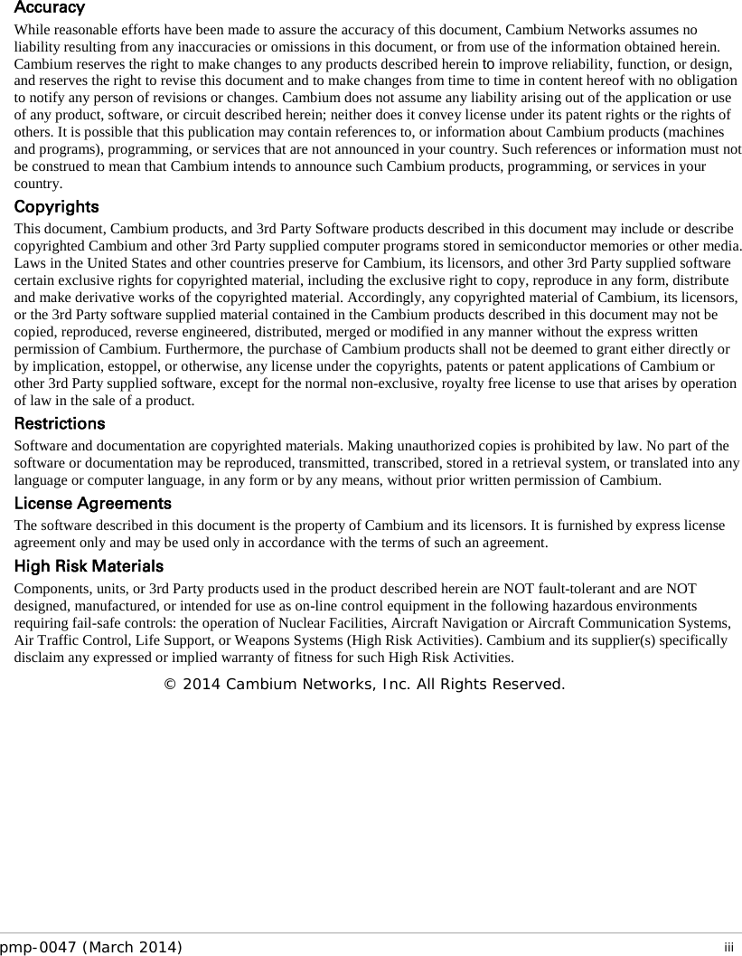   Accuracy While reasonable efforts have been made to assure the accuracy of this document, Cambium Networks assumes no liability resulting from any inaccuracies or omissions in this document, or from use of the information obtained herein. Cambium reserves the right to make changes to any products described herein to improve reliability, function, or design, and reserves the right to revise this document and to make changes from time to time in content hereof with no obligation to notify any person of revisions or changes. Cambium does not assume any liability arising out of the application or use of any product, software, or circuit described herein; neither does it convey license under its patent rights or the rights of others. It is possible that this publication may contain references to, or information about Cambium products (machines and programs), programming, or services that are not announced in your country. Such references or information must not be construed to mean that Cambium intends to announce such Cambium products, programming, or services in your country.  Copyrights This document, Cambium products, and 3rd Party Software products described in this document may include or describe copyrighted Cambium and other 3rd Party supplied computer programs stored in semiconductor memories or other media. Laws in the United States and other countries preserve for Cambium, its licensors, and other 3rd Party supplied software certain exclusive rights for copyrighted material, including the exclusive right to copy, reproduce in any form, distribute and make derivative works of the copyrighted material. Accordingly, any copyrighted material of Cambium, its licensors, or the 3rd Party software supplied material contained in the Cambium products described in this document may not be copied, reproduced, reverse engineered, distributed, merged or modified in any manner without the express written permission of Cambium. Furthermore, the purchase of Cambium products shall not be deemed to grant either directly or by implication, estoppel, or otherwise, any license under the copyrights, patents or patent applications of Cambium or other 3rd Party supplied software, except for the normal non-exclusive, royalty free license to use that arises by operation of law in the sale of a product.  Restrictions Software and documentation are copyrighted materials. Making unauthorized copies is prohibited by law. No part of the software or documentation may be reproduced, transmitted, transcribed, stored in a retrieval system, or translated into any language or computer language, in any form or by any means, without prior written permission of Cambium. License Agreements  The software described in this document is the property of Cambium and its licensors. It is furnished by express license agreement only and may be used only in accordance with the terms of such an agreement.  High Risk Materials  Components, units, or 3rd Party products used in the product described herein are NOT fault-tolerant and are NOT designed, manufactured, or intended for use as on-line control equipment in the following hazardous environments requiring fail-safe controls: the operation of Nuclear Facilities, Aircraft Navigation or Aircraft Communication Systems, Air Traffic Control, Life Support, or Weapons Systems (High Risk Activities). Cambium and its supplier(s) specifically disclaim any expressed or implied warranty of fitness for such High Risk Activities. © 2014 Cambium Networks, Inc. All Rights Reserved. pmp-0047 (March 2014)   iii  