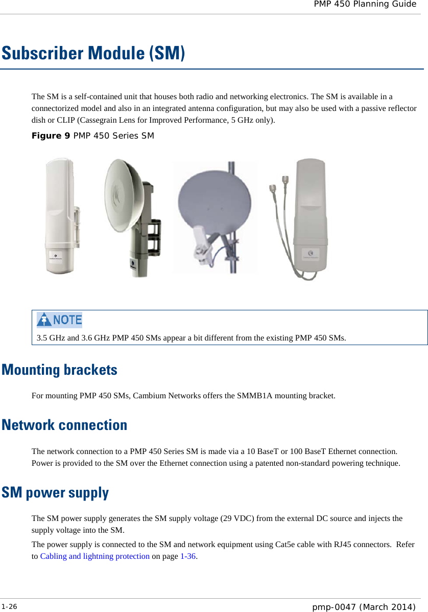  PMP 450 Planning Guide  Subscriber Module (SM) The SM is a self-contained unit that houses both radio and networking electronics. The SM is available in a connectorized model and also in an integrated antenna configuration, but may also be used with a passive reflector dish or CLIP (Cassegrain Lens for Improved Performance, 5 GHz only). Figure 9 PMP 450 Series SM    3.5 GHz and 3.6 GHz PMP 450 SMs appear a bit different from the existing PMP 450 SMs. Mounting brackets For mounting PMP 450 SMs, Cambium Networks offers the SMMB1A mounting bracket. Network connection The network connection to a PMP 450 Series SM is made via a 10 BaseT or 100 BaseT Ethernet connection.  Power is provided to the SM over the Ethernet connection using a patented non-standard powering technique. SM power supply The SM power supply generates the SM supply voltage (29 VDC) from the external DC source and injects the supply voltage into the SM. The power supply is connected to the SM and network equipment using Cat5e cable with RJ45 connectors.  Refer to Cabling and lightning protection on page 1-36. 1-26  pmp-0047 (March 2014)  