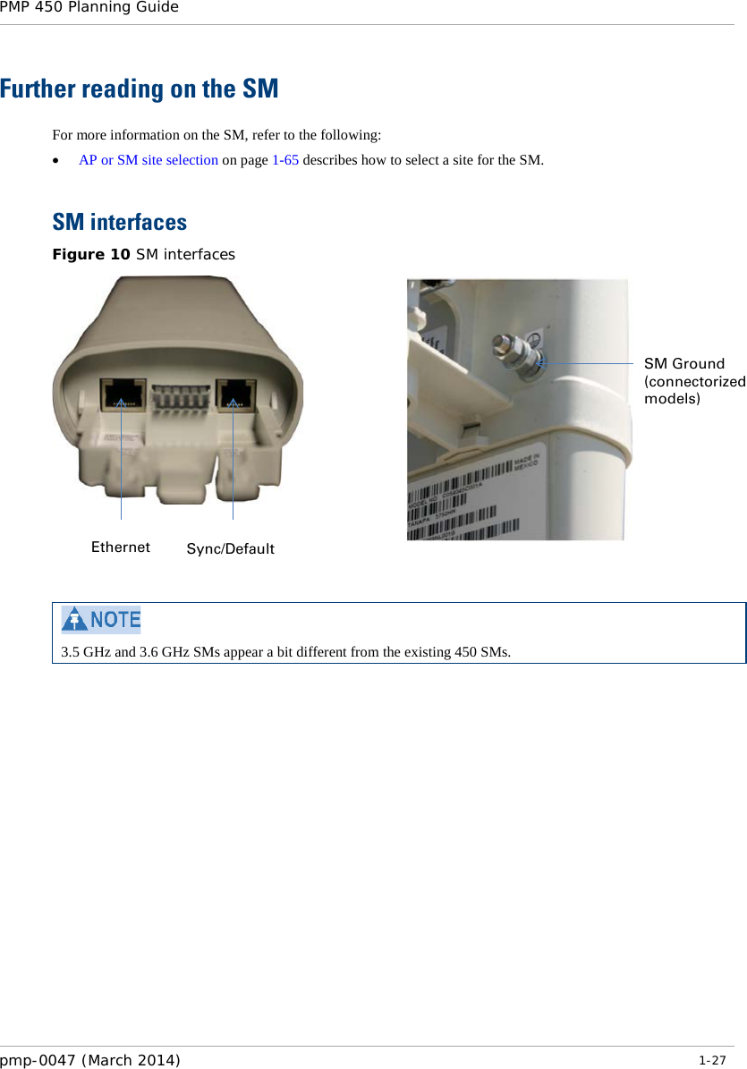 PMP 450 Planning Guide    Further reading on the SM For more information on the SM, refer to the following: • AP or SM site selection on page 1-65 describes how to select a site for the SM.  SM interfaces Figure 10 SM interfaces      3.5 GHz and 3.6 GHz SMs appear a bit different from the existing 450 SMs.  Ethernet Sync/Default SM Ground (connectorized models) pmp-0047 (March 2014)   1-27  