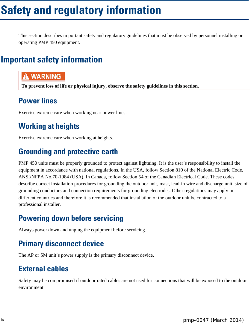 Safety and regulatory information This section describes important safety and regulatory guidelines that must be observed by personnel installing or operating PMP 450 equipment. Important safety information  To prevent loss of life or physical injury, observe the safety guidelines in this section. Power lines Exercise extreme care when working near power lines. Working at heights Exercise extreme care when working at heights. Grounding and protective earth PMP 450 units must be properly grounded to protect against lightning. It is the user’s responsibility to install the equipment in accordance with national regulations. In the USA, follow Section 810 of the National Electric Code, ANSI/NFPA No.70-1984 (USA). In Canada, follow Section 54 of the Canadian Electrical Code. These codes describe correct installation procedures for grounding the outdoor unit, mast, lead-in wire and discharge unit, size of grounding conductors and connection requirements for grounding electrodes. Other regulations may apply in different countries and therefore it is recommended that installation of the outdoor unit be contracted to a professional installer.  Powering down before servicing Always power down and unplug the equipment before servicing. Primary disconnect device  The AP or SM unit’s power supply is the primary disconnect device. External cables Safety may be compromised if outdoor rated cables are not used for connections that will be exposed to the outdoor environment.  iv  pmp-0047 (March 2014)  