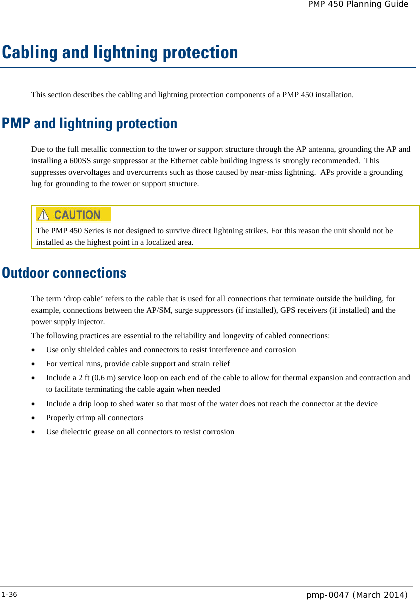  PMP 450 Planning Guide  Cabling and lightning protection This section describes the cabling and lightning protection components of a PMP 450 installation. PMP and lightning protection Due to the full metallic connection to the tower or support structure through the AP antenna, grounding the AP and installing a 600SS surge suppressor at the Ethernet cable building ingress is strongly recommended.  This suppresses overvoltages and overcurrents such as those caused by near-miss lightning.  APs provide a grounding lug for grounding to the tower or support structure.   The PMP 450 Series is not designed to survive direct lightning strikes. For this reason the unit should not be installed as the highest point in a localized area. Outdoor connections The term ‘drop cable’ refers to the cable that is used for all connections that terminate outside the building, for example, connections between the AP/SM, surge suppressors (if installed), GPS receivers (if installed) and the power supply injector. The following practices are essential to the reliability and longevity of cabled connections: • Use only shielded cables and connectors to resist interference and corrosion • For vertical runs, provide cable support and strain relief • Include a 2 ft (0.6 m) service loop on each end of the cable to allow for thermal expansion and contraction and to facilitate terminating the cable again when needed • Include a drip loop to shed water so that most of the water does not reach the connector at the device • Properly crimp all connectors • Use dielectric grease on all connectors to resist corrosion  1-36  pmp-0047 (March 2014)  