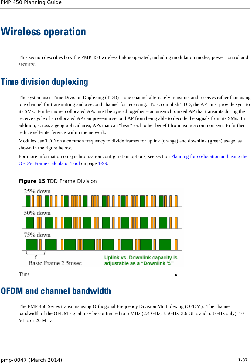PMP 450 Planning Guide    Wireless operation This section describes how the PMP 450 wireless link is operated, including modulation modes, power control and security. Time division duplexing The system uses Time Division Duplexing (TDD) – one channel alternately transmits and receives rather than using one channel for transmitting and a second channel for receiving.  To accomplish TDD, the AP must provide sync to its SMs.  Furthermore, collocated APs must be synced together – an unsynchronized AP that transmits during the receive cycle of a collocated AP can prevent a second AP from being able to decode the signals from its SMs.  In addition, across a geographical area, APs that can “hear” each other benefit from using a common sync to further reduce self-interference within the network. Modules use TDD on a common frequency to divide frames for uplink (orange) and downlink (green) usage, as shown in the figure below. For more information on synchronization configuration options, see section Planning for co-location and using the OFDM Frame Calculator Tool on page 1-99.  Figure 15 TDD Frame Division   OFDM and channel bandwidth The PMP 450 Series transmits using Orthogonal Frequency Division Multiplexing (OFDM).  The channel bandwidth of the OFDM signal may be configured to 5 MHz (2.4 GHz, 3.5GHz, 3.6 GHz and 5.8 GHz only), 10 MHz or 20 MHz.    Time pmp-0047 (March 2014)   1-37  