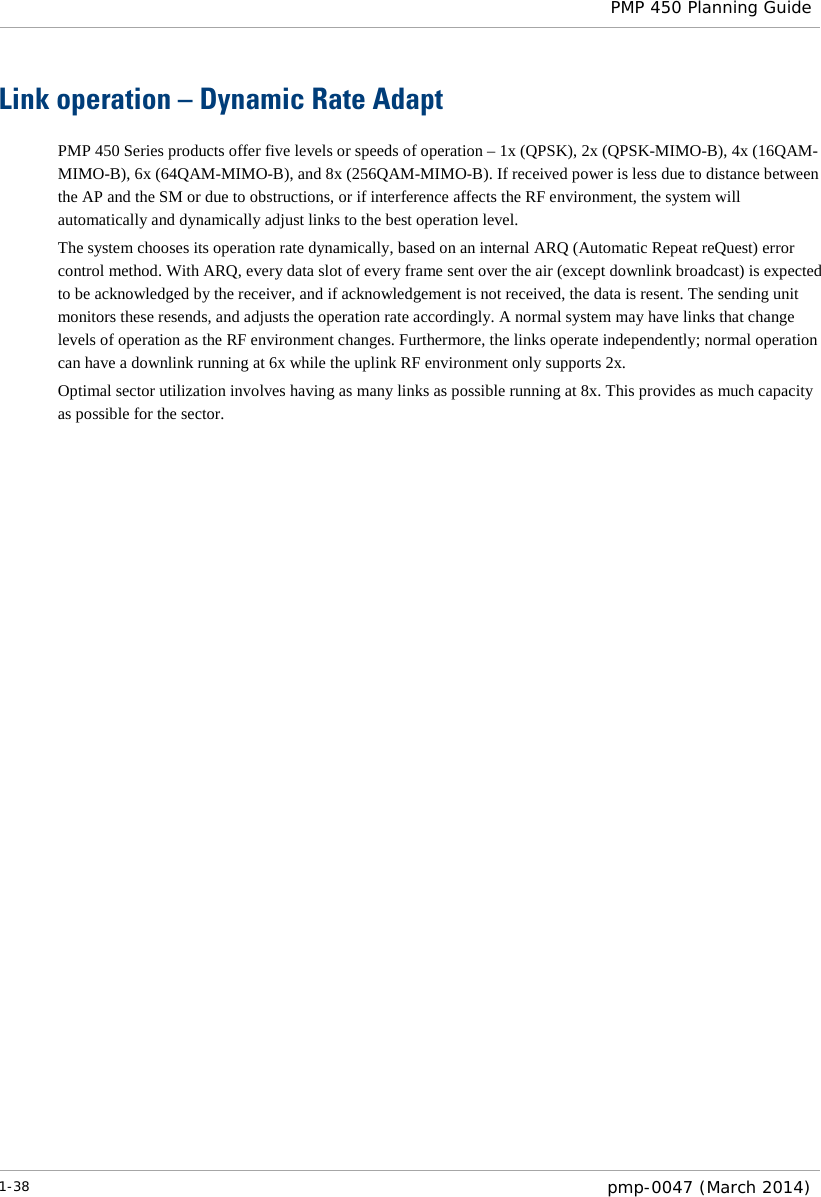  PMP 450 Planning Guide  Link operation – Dynamic Rate Adapt PMP 450 Series products offer five levels or speeds of operation – 1x (QPSK), 2x (QPSK-MIMO-B), 4x (16QAM-MIMO-B), 6x (64QAM-MIMO-B), and 8x (256QAM-MIMO-B). If received power is less due to distance between the AP and the SM or due to obstructions, or if interference affects the RF environment, the system will automatically and dynamically adjust links to the best operation level.  The system chooses its operation rate dynamically, based on an internal ARQ (Automatic Repeat reQuest) error control method. With ARQ, every data slot of every frame sent over the air (except downlink broadcast) is expected to be acknowledged by the receiver, and if acknowledgement is not received, the data is resent. The sending unit monitors these resends, and adjusts the operation rate accordingly. A normal system may have links that change levels of operation as the RF environment changes. Furthermore, the links operate independently; normal operation can have a downlink running at 6x while the uplink RF environment only supports 2x. Optimal sector utilization involves having as many links as possible running at 8x. This provides as much capacity as possible for the sector.    1-38  pmp-0047 (March 2014)  
