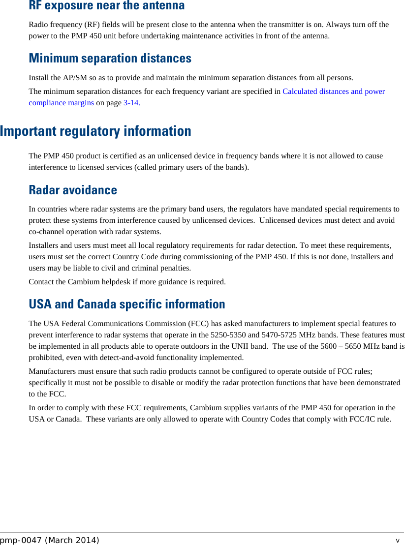 RF exposure near the antenna Radio frequency (RF) fields will be present close to the antenna when the transmitter is on. Always turn off the power to the PMP 450 unit before undertaking maintenance activities in front of the antenna. Minimum separation distances Install the AP/SM so as to provide and maintain the minimum separation distances from all persons. The minimum separation distances for each frequency variant are specified in Calculated distances and power compliance margins on page 3-14. Important regulatory information The PMP 450 product is certified as an unlicensed device in frequency bands where it is not allowed to cause interference to licensed services (called primary users of the bands). Radar avoidance In countries where radar systems are the primary band users, the regulators have mandated special requirements to protect these systems from interference caused by unlicensed devices.  Unlicensed devices must detect and avoid co-channel operation with radar systems.  Installers and users must meet all local regulatory requirements for radar detection. To meet these requirements, users must set the correct Country Code during commissioning of the PMP 450. If this is not done, installers and users may be liable to civil and criminal penalties. Contact the Cambium helpdesk if more guidance is required. USA and Canada specific information The USA Federal Communications Commission (FCC) has asked manufacturers to implement special features to prevent interference to radar systems that operate in the 5250-5350 and 5470-5725 MHz bands. These features must be implemented in all products able to operate outdoors in the UNII band.  The use of the 5600 – 5650 MHz band is prohibited, even with detect-and-avoid functionality implemented. Manufacturers must ensure that such radio products cannot be configured to operate outside of FCC rules; specifically it must not be possible to disable or modify the radar protection functions that have been demonstrated to the FCC. In order to comply with these FCC requirements, Cambium supplies variants of the PMP 450 for operation in the USA or Canada.  These variants are only allowed to operate with Country Codes that comply with FCC/IC rule. pmp-0047 (March 2014)   v  