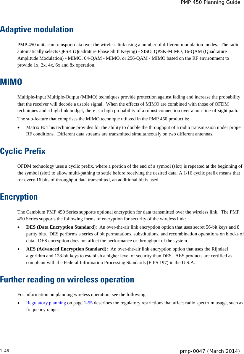  PMP 450 Planning Guide  Adaptive modulation PMP 450 units can transport data over the wireless link using a number of different modulation modes.  The radio automatically selects QPSK (Quadrature Phase Shift Keying) - SISO, QPSK-MIMO, 16-QAM (Quadrature Amplitude Modulation) - MIMO, 64-QAM - MIMO, or 256-QAM - MIMO based on the RF environment to provide 1x, 2x, 4x, 6x and 8x operation. MIMO Multiple-Input Multiple-Output (MIMO) techniques provide protection against fading and increase the probability that the receiver will decode a usable signal.  When the effects of MIMO are combined with those of OFDM techniques and a high link budget, there is a high probability of a robust connection over a non-line-of-sight path. The sub-feature that comprises the MIMO technique utilized in the PMP 450 product is: • Matrix B: This technique provides for the ability to double the throughput of a radio transmission under proper RF conditions.  Different data streams are transmitted simultaneously on two different antennas. Cyclic Prefix OFDM technology uses a cyclic prefix, where a portion of the end of a symbol (slot) is repeated at the beginning of the symbol (slot) to allow multi-pathing to settle before receiving the desired data. A 1/16 cyclic prefix means that for every 16 bits of throughput data transmitted, an additional bit is used. Encryption The Cambium PMP 450 Series supports optional encryption for data transmitted over the wireless link.  The PMP 450 Series supports the following forms of encryption for security of the wireless link: • DES (Data Encryption Standard):  An over-the-air link encryption option that uses secret 56-bit keys and 8 parity bits.  DES performs a series of bit permutations, substitutions, and recombination operations on blocks of data.  DES encryption does not affect the performance or throughput of the system. • AES (Advanced Encryption Standard):  An over-the-air link encryption option that uses the Rijndael algorithm and 128-bit keys to establish a higher level of security than DES.  AES products are certified as compliant with the Federal Information Processing Standards (FIPS 197) in the U.S.A. Further reading on wireless operation For information on planning wireless operation, see the following: • Regulatory planning on page 1-55 describes the regulatory restrictions that affect radio spectrum usage, such as frequency range.  1-46  pmp-0047 (March 2014)  