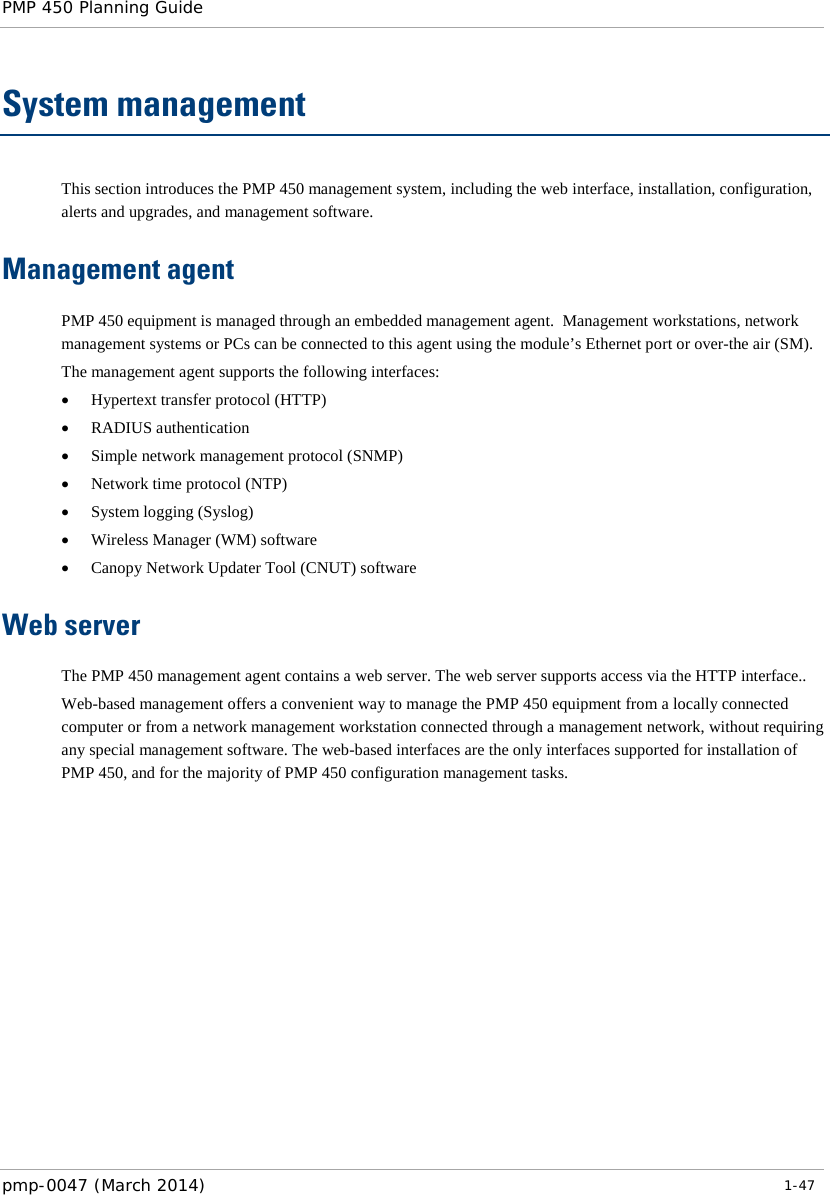 PMP 450 Planning Guide    System management This section introduces the PMP 450 management system, including the web interface, installation, configuration, alerts and upgrades, and management software. Management agent PMP 450 equipment is managed through an embedded management agent.  Management workstations, network management systems or PCs can be connected to this agent using the module’s Ethernet port or over-the air (SM). The management agent supports the following interfaces: • Hypertext transfer protocol (HTTP) • RADIUS authentication • Simple network management protocol (SNMP) • Network time protocol (NTP) • System logging (Syslog) • Wireless Manager (WM) software • Canopy Network Updater Tool (CNUT) software Web server The PMP 450 management agent contains a web server. The web server supports access via the HTTP interface.. Web-based management offers a convenient way to manage the PMP 450 equipment from a locally connected computer or from a network management workstation connected through a management network, without requiring any special management software. The web-based interfaces are the only interfaces supported for installation of PMP 450, and for the majority of PMP 450 configuration management tasks.  pmp-0047 (March 2014)   1-47  