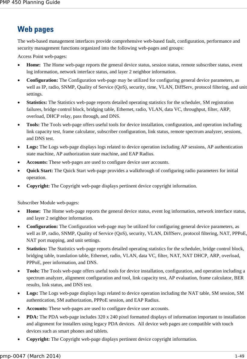 PMP 450 Planning Guide    Web pages The web-based management interfaces provide comprehensive web-based fault, configuration, performance and security management functions organized into the following web-pages and groups: Access Point web-pages: • Home:  The Home web-page reports the general device status, session status, remote subscriber status, event log information, network interface status, and layer 2 neighbor information. • Configuration: The Configuration web-page may be utilized for configuring general device parameters, as well as IP, radio, SNMP, Quality of Service (QoS), security, time, VLAN, DiffServ, protocol filtering, and unit settings. • Statistics: The Statistics web-page reports detailed operating statistics for the scheduler, SM registration failures, bridge control block, bridging table, Ethernet, radio, VLAN, data VC, throughput, filter, ARP, overload, DHCP relay, pass through, and DNS. • Tools: The Tools web-page offers useful tools for device installation, configuration, and operation including link capacity test, frame calculator, subscriber configuration, link status, remote spectrum analyzer, sessions, and DNS test. • Logs: The Logs web-page displays logs related to device operation including AP sessions, AP authentication state machine, AP authorization state machine, and EAP Radius. • Accounts: These web-pages are used to configure device user accounts. • Quick Start: The Quick Start web-page provides a walkthrough of configuring radio parameters for initial operation. • Copyright: The Copyright web-page displays pertinent device copyright information.  Subscriber Module web-pages: • Home:  The Home web-page reports the general device status, event log information, network interface status, and layer 2 neighbor information. • Configuration: The Configuration web-page may be utilized for configuring general device parameters, as well as IP, radio, SNMP, Quality of Service (QoS), security, VLAN, DiffServ, protocol filtering, NAT, PPPoE, NAT port mapping, and unit settings. • Statistics: The Statistics web-page reports detailed operating statistics for the scheduler, bridge control block, bridging table, translation table, Ethernet, radio, VLAN, data VC, filter, NAT, NAT DHCP, ARP, overload, PPPoE, peer information, and DNS. • Tools: The Tools web-page offers useful tools for device installation, configuration, and operation including a spectrum analyzer, alignment configuration and tool, link capacity test, AP evaluation, frame calculator, BER results, link status, and DNS test. • Logs: The Logs web-page displays logs related to device operation including the NAT table, SM session, SM authentication, SM authorization, PPPoE session, and EAP Radius. • Accounts: These web-pages are used to configure device user accounts. • PDA: The PDA web-page includes 320 x 240 pixel formatted displays of information important to installation and alignment for installers using legacy PDA devices.  All device web pages are compatible with touch devices such as smart phones and tablets. • Copyright: The Copyright web-page displays pertinent device copyright information. pmp-0047 (March 2014)   1-49  