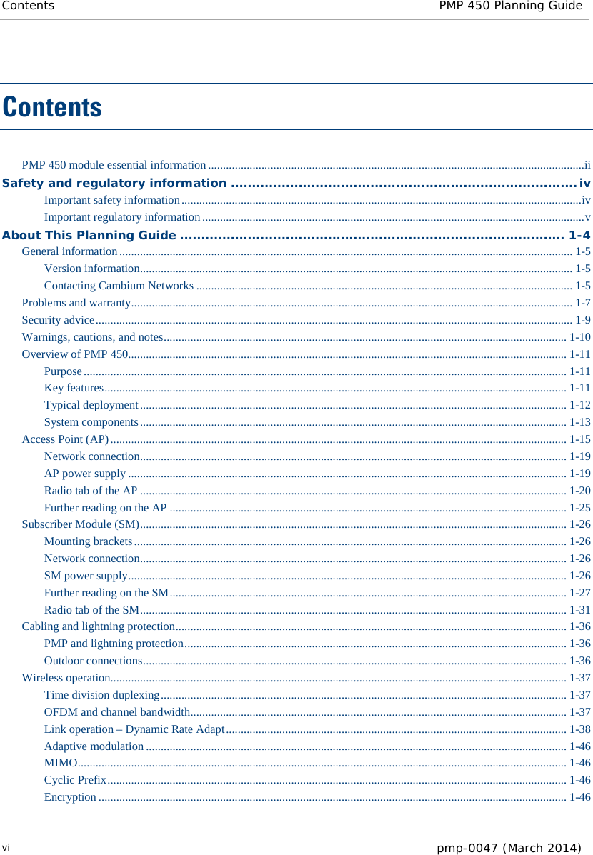 Contents PMP 450 Planning Guide  Contents PMP 450 module essential information ...............................................................................................................................ii Safety and regulatory information .................................................................................. iv Important safety information ....................................................................................................................................... iv Important regulatory information ................................................................................................................................. v About This Planning Guide ........................................................................................... 1-4 General information ......................................................................................................................................................... 1-5 Version information .................................................................................................................................................. 1-5 Contacting Cambium Networks ............................................................................................................................... 1-5 Problems and warranty ..................................................................................................................................................... 1-7 Security advice ................................................................................................................................................................. 1-9 Warnings, cautions, and notes ........................................................................................................................................ 1-10 Overview of PMP 450 .................................................................................................................................................... 1-11 Purpose ................................................................................................................................................................... 1-11 Key features ............................................................................................................................................................ 1-11 Typical deployment ................................................................................................................................................ 1-12 System components ................................................................................................................................................ 1-13 Access Point (AP) .......................................................................................................................................................... 1-15 Network connection ................................................................................................................................................ 1-19 AP power supply .................................................................................................................................................... 1-19 Radio tab of the AP ................................................................................................................................................ 1-20 Further reading on the AP ...................................................................................................................................... 1-25 Subscriber Module (SM) ................................................................................................................................................ 1-26 Mounting brackets .................................................................................................................................................. 1-26 Network connection ................................................................................................................................................ 1-26 SM power supply .................................................................................................................................................... 1-26 Further reading on the SM ...................................................................................................................................... 1-27 Radio tab of the SM ................................................................................................................................................ 1-31 Cabling and lightning protection .................................................................................................................................... 1-36 PMP and lightning protection ................................................................................................................................. 1-36 Outdoor connections ............................................................................................................................................... 1-36 Wireless operation.......................................................................................................................................................... 1-37 Time division duplexing ......................................................................................................................................... 1-37 OFDM and channel bandwidth ............................................................................................................................... 1-37 Link operation – Dynamic Rate Adapt ................................................................................................................... 1-38 Adaptive modulation .............................................................................................................................................. 1-46 MIMO ..................................................................................................................................................................... 1-46 Cyclic Prefix ........................................................................................................................................................... 1-46 Encryption .............................................................................................................................................................. 1-46 vi  pmp-0047 (March 2014)  