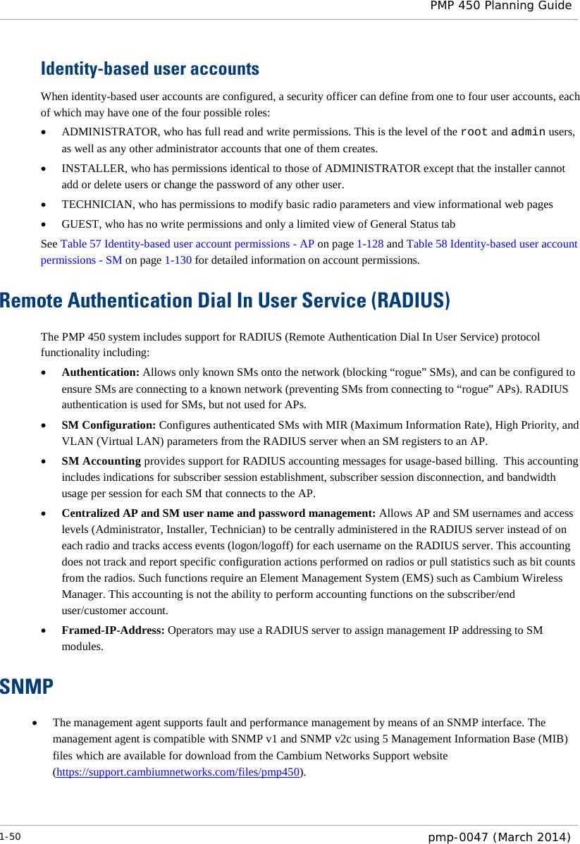  PMP 450 Planning Guide  Identity-based user accounts When identity-based user accounts are configured, a security officer can define from one to four user accounts, each of which may have one of the four possible roles: • ADMINISTRATOR, who has full read and write permissions. This is the level of the root and admin users, as well as any other administrator accounts that one of them creates. • INSTALLER, who has permissions identical to those of ADMINISTRATOR except that the installer cannot add or delete users or change the password of any other user. • TECHNICIAN, who has permissions to modify basic radio parameters and view informational web pages • GUEST, who has no write permissions and only a limited view of General Status tab See Table 57 Identity-based user account permissions - AP on page 1-128 and Table 58 Identity-based user account permissions - SM on page 1-130 for detailed information on account permissions.  Remote Authentication Dial In User Service (RADIUS) The PMP 450 system includes support for RADIUS (Remote Authentication Dial In User Service) protocol functionality including: • Authentication: Allows only known SMs onto the network (blocking “rogue” SMs), and can be configured to ensure SMs are connecting to a known network (preventing SMs from connecting to “rogue” APs). RADIUS authentication is used for SMs, but not used for APs. • SM Configuration: Configures authenticated SMs with MIR (Maximum Information Rate), High Priority, and VLAN (Virtual LAN) parameters from the RADIUS server when an SM registers to an AP. • SM Accounting provides support for RADIUS accounting messages for usage-based billing.  This accounting includes indications for subscriber session establishment, subscriber session disconnection, and bandwidth usage per session for each SM that connects to the AP.   • Centralized AP and SM user name and password management: Allows AP and SM usernames and access levels (Administrator, Installer, Technician) to be centrally administered in the RADIUS server instead of on each radio and tracks access events (logon/logoff) for each username on the RADIUS server. This accounting does not track and report specific configuration actions performed on radios or pull statistics such as bit counts from the radios. Such functions require an Element Management System (EMS) such as Cambium Wireless Manager. This accounting is not the ability to perform accounting functions on the subscriber/end user/customer account. • Framed-IP-Address: Operators may use a RADIUS server to assign management IP addressing to SM modules.   SNMP • The management agent supports fault and performance management by means of an SNMP interface. The management agent is compatible with SNMP v1 and SNMP v2c using 5 Management Information Base (MIB) files which are available for download from the Cambium Networks Support website (https://support.cambiumnetworks.com/files/pmp450). 1-50  pmp-0047 (March 2014)  