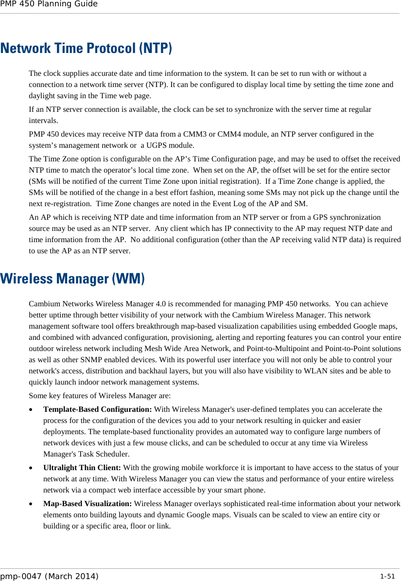 PMP 450 Planning Guide    Network Time Protocol (NTP) The clock supplies accurate date and time information to the system. It can be set to run with or without a connection to a network time server (NTP). It can be configured to display local time by setting the time zone and daylight saving in the Time web page. If an NTP server connection is available, the clock can be set to synchronize with the server time at regular intervals.  PMP 450 devices may receive NTP data from a CMM3 or CMM4 module, an NTP server configured in the system’s management network or  a UGPS module. The Time Zone option is configurable on the AP’s Time Configuration page, and may be used to offset the received NTP time to match the operator’s local time zone.  When set on the AP, the offset will be set for the entire sector (SMs will be notified of the current Time Zone upon initial registration).  If a Time Zone change is applied, the SMs will be notified of the change in a best effort fashion, meaning some SMs may not pick up the change until the next re-registration.  Time Zone changes are noted in the Event Log of the AP and SM. An AP which is receiving NTP date and time information from an NTP server or from a GPS synchronization source may be used as an NTP server.  Any client which has IP connectivity to the AP may request NTP date and time information from the AP.  No additional configuration (other than the AP receiving valid NTP data) is required to use the AP as an NTP server. Wireless Manager (WM) Cambium Networks Wireless Manager 4.0 is recommended for managing PMP 450 networks.  You can achieve better uptime through better visibility of your network with the Cambium Wireless Manager. This network management software tool offers breakthrough map-based visualization capabilities using embedded Google maps, and combined with advanced configuration, provisioning, alerting and reporting features you can control your entire outdoor wireless network including Mesh Wide Area Network, and Point-to-Multipoint and Point-to-Point solutions as well as other SNMP enabled devices. With its powerful user interface you will not only be able to control your network&apos;s access, distribution and backhaul layers, but you will also have visibility to WLAN sites and be able to quickly launch indoor network management systems. Some key features of Wireless Manager are: • Template-Based Configuration: With Wireless Manager&apos;s user-defined templates you can accelerate the process for the configuration of the devices you add to your network resulting in quicker and easier deployments. The template-based functionality provides an automated way to configure large numbers of network devices with just a few mouse clicks, and can be scheduled to occur at any time via Wireless Manager&apos;s Task Scheduler. • Ultralight Thin Client: With the growing mobile workforce it is important to have access to the status of your network at any time. With Wireless Manager you can view the status and performance of your entire wireless network via a compact web interface accessible by your smart phone. • Map-Based Visualization: Wireless Manager overlays sophisticated real-time information about your network elements onto building layouts and dynamic Google maps. Visuals can be scaled to view an entire city or building or a specific area, floor or link. pmp-0047 (March 2014)   1-51  