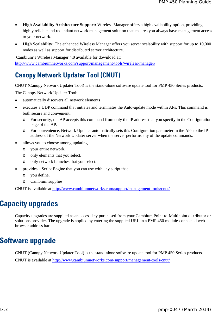  PMP 450 Planning Guide  • High Availability Architecture Support: Wireless Manager offers a high availability option, providing a highly reliable and redundant network management solution that ensures you always have management access to your network. • High Scalability: The enhanced Wireless Manager offers you server scalability with support for up to 10,000 nodes as well as support for distributed server architecture.  Cambium’s Wireless Manager 4.0 available for download at: http://www.cambiumnetworks.com/support/management-tools/wireless-manager/  Canopy Network Updater Tool (CNUT) CNUT (Canopy Network Updater Tool) is the stand-alone software update tool for PMP 450 Series products.  The Canopy Network Updater Tool: • automatically discovers all network elements • executes a UDP command that initiates and terminates the Auto-update mode within APs. This command is both secure and convenient: o For security, the AP accepts this command from only the IP address that you specify in the Configuration page of the AP.  o For convenience, Network Updater automatically sets this Configuration parameter in the APs to the IP address of the Network Updater server when the server performs any of the update commands. • allows you to choose among updating o your entire network. o only elements that you select. o only network branches that you select. • provides a Script Engine that you can use with any script that o you define. o Cambium supplies. CNUT is available at http://www.cambiumnetworks.com/support/management-tools/cnut/ Capacity upgrades Capacity upgrades are supplied as an access key purchased from your Cambium Point-to-Multipoint distributor or solutions provider. The upgrade is applied by entering the supplied URL in a PMP 450 module-connected web browser address bar. Software upgrade CNUT (Canopy Network Updater Tool) is the stand-alone software update tool for PMP 450 Series products.  CNUT is available at http://www.cambiumnetworks.com/support/management-tools/cnut/   1-52  pmp-0047 (March 2014)  