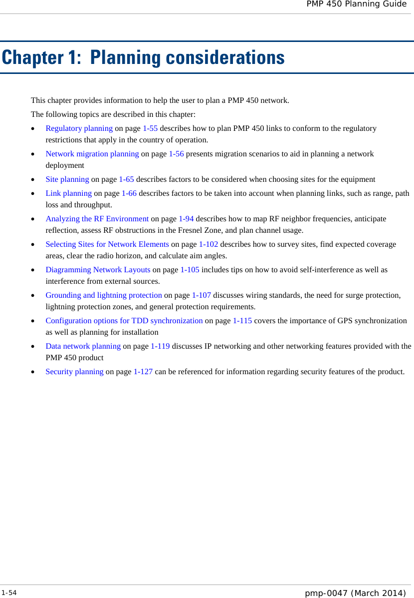  PMP 450 Planning Guide  Chapter 1:  Planning considerations This chapter provides information to help the user to plan a PMP 450 network. The following topics are described in this chapter: • Regulatory planning on page 1-55 describes how to plan PMP 450 links to conform to the regulatory restrictions that apply in the country of operation. • Network migration planning on page 1-56 presents migration scenarios to aid in planning a network deployment • Site planning on page 1-65 describes factors to be considered when choosing sites for the equipment • Link planning on page 1-66 describes factors to be taken into account when planning links, such as range, path loss and throughput.  • Analyzing the RF Environment on page 1-94 describes how to map RF neighbor frequencies, anticipate reflection, assess RF obstructions in the Fresnel Zone, and plan channel usage. • Selecting Sites for Network Elements on page 1-102 describes how to survey sites, find expected coverage areas, clear the radio horizon, and calculate aim angles. • Diagramming Network Layouts on page 1-105 includes tips on how to avoid self-interference as well as interference from external sources. • Grounding and lightning protection on page 1-107 discusses wiring standards, the need for surge protection, lightning protection zones, and general protection requirements. • Configuration options for TDD synchronization on page 1-115 covers the importance of GPS synchronization as well as planning for installation • Data network planning on page 1-119 discusses IP networking and other networking features provided with the PMP 450 product • Security planning on page 1-127 can be referenced for information regarding security features of the product. 1-54  pmp-0047 (March 2014)  