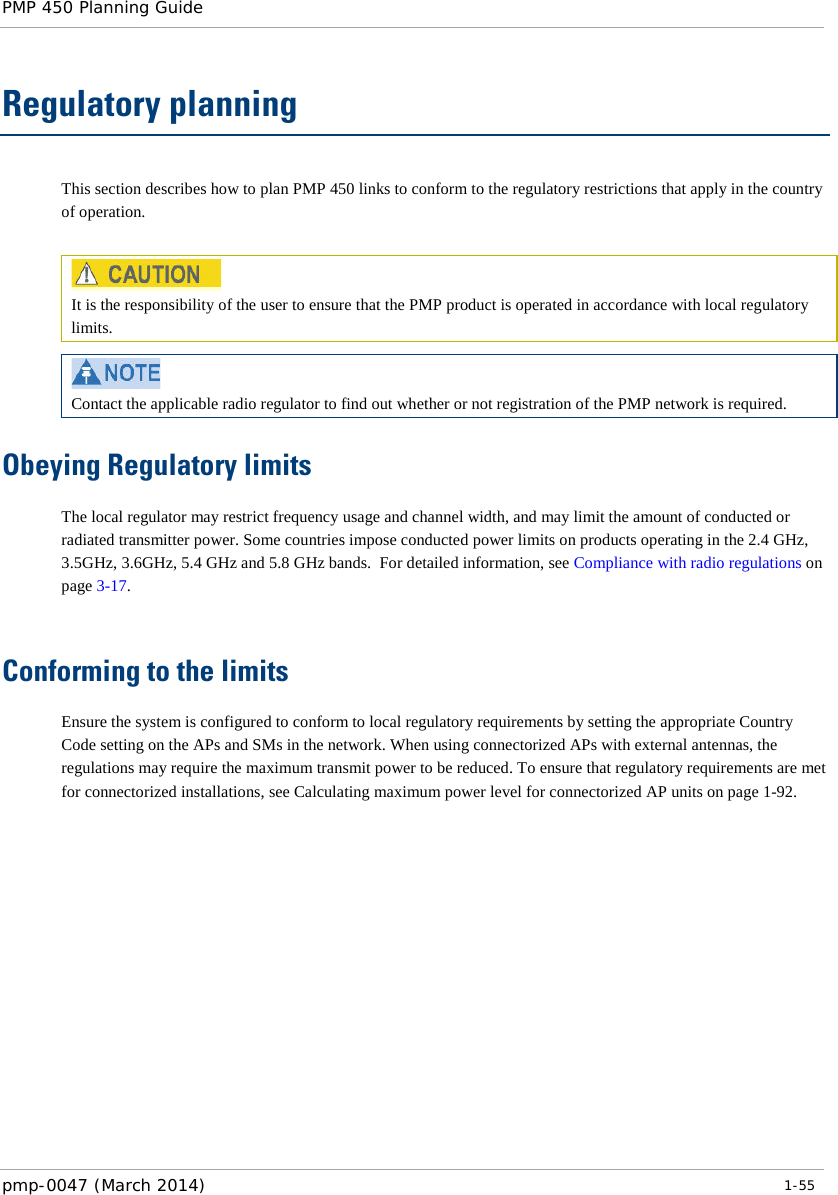 PMP 450 Planning Guide    Regulatory planning This section describes how to plan PMP 450 links to conform to the regulatory restrictions that apply in the country of operation.   It is the responsibility of the user to ensure that the PMP product is operated in accordance with local regulatory limits.   Contact the applicable radio regulator to find out whether or not registration of the PMP network is required. Obeying Regulatory limits The local regulator may restrict frequency usage and channel width, and may limit the amount of conducted or radiated transmitter power. Some countries impose conducted power limits on products operating in the 2.4 GHz, 3.5GHz, 3.6GHz, 5.4 GHz and 5.8 GHz bands.  For detailed information, see Compliance with radio regulations on page 3-17.  Conforming to the limits Ensure the system is configured to conform to local regulatory requirements by setting the appropriate Country Code setting on the APs and SMs in the network. When using connectorized APs with external antennas, the regulations may require the maximum transmit power to be reduced. To ensure that regulatory requirements are met for connectorized installations, see Calculating maximum power level for connectorized AP units on page 1-92. pmp-0047 (March 2014)   1-55  