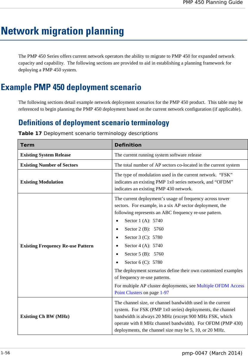  PMP 450 Planning Guide  Network migration planning The PMP 450 Series offers current network operators the ability to migrate to PMP 450 for expanded network capacity and capability.  The following sections are provided to aid in establishing a planning framework for deploying a PMP 450 system.   Example PMP 450 deployment scenario The following sections detail example network deployment scenarios for the PMP 450 product.  This table may be referenced to begin planning the PMP 450 deployment based on the current network configuration (if applicable).   Definitions of deployment scenario terminology Table 17 Deployment scenario terminology descriptions Term Definition Existing System Release The current running system software release Existing Number of Sectors The total number of AP sectors co-located in the current system Existing Modulation The type of modulation used in the current network.  “FSK” indicates an existing PMP 1x0 series network, and “OFDM” indicates an existing PMP 430 network. Existing Frequency Re-use Pattern The current deployment’s usage of frequency across tower sectors.  For example, in a six AP sector deployment, the following represents an ABC frequency re-use pattern. • Sector 1 (A):  5740 • Sector 2 (B):   5760 • Sector 3 (C):  5780 • Sector 4 (A):  5740 • Sector 5 (B):   5760 • Sector 6 (C):  5780 The deployment scenarios define their own customized examples of frequency re-use patterns. For multiple AP cluster deployments, see Multiple OFDM Access Point Clusters on page 1-97 Existing Ch BW (MHz) The channel size, or channel bandwidth used in the current system.  For FSK (PMP 1x0 series) deployments, the channel bandwidth is always 20 MHz (except 900 MHz FSK, which operate with 8 MHz channel bandwidth).  For OFDM (PMP 430) deployments, the channel size may be 5, 10, or 20 MHz. 1-56  pmp-0047 (March 2014)  