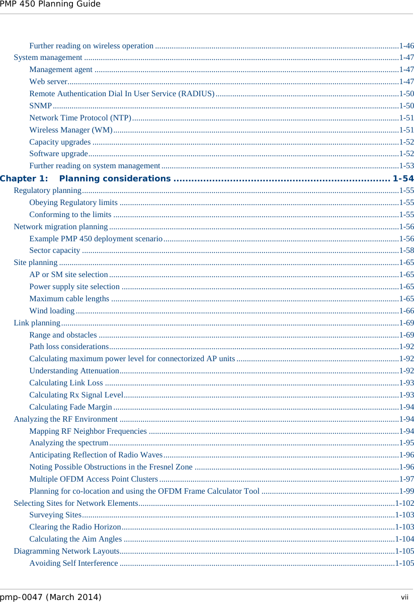 PMP 450 Planning Guide    Further reading on wireless operation .....................................................................................................................1-46 System management .......................................................................................................................................................1-47 Management agent ..................................................................................................................................................1-47 Web server ...............................................................................................................................................................1-47 Remote Authentication Dial In User Service (RADIUS) ........................................................................................1-50 SNMP ......................................................................................................................................................................1-50 Network Time Protocol (NTP) ................................................................................................................................1-51 Wireless Manager (WM) .........................................................................................................................................1-51 Capacity upgrades ...................................................................................................................................................1-52 Software upgrade .....................................................................................................................................................1-52 Further reading on system management ..................................................................................................................1-53 Chapter 1: Planning considerations ......................................................................... 1-54 Regulatory planning ........................................................................................................................................................1-55 Obeying Regulatory limits ......................................................................................................................................1-55 Conforming to the limits .........................................................................................................................................1-55 Network migration planning ...........................................................................................................................................1-56 Example PMP 450 deployment scenario .................................................................................................................1-56 Sector capacity ........................................................................................................................................................1-58 Site planning ...................................................................................................................................................................1-65 AP or SM site selection ...........................................................................................................................................1-65 Power supply site selection .....................................................................................................................................1-65 Maximum cable lengths ..........................................................................................................................................1-65 Wind loading ...........................................................................................................................................................1-66 Link planning ..................................................................................................................................................................1-69 Range and obstacles ................................................................................................................................................1-69 Path loss considerations ...........................................................................................................................................1-92 Calculating maximum power level for connectorized AP units ..............................................................................1-92 Understanding Attenuation ......................................................................................................................................1-92 Calculating Link Loss .............................................................................................................................................1-93 Calculating Rx Signal Level ....................................................................................................................................1-93 Calculating Fade Margin .........................................................................................................................................1-94 Analyzing the RF Environment ......................................................................................................................................1-94 Mapping RF Neighbor Frequencies ........................................................................................................................1-94 Analyzing the spectrum ...........................................................................................................................................1-95 Anticipating Reflection of Radio Waves .................................................................................................................1-96 Noting Possible Obstructions in the Fresnel Zone ..................................................................................................1-96 Multiple OFDM Access Point Clusters ...................................................................................................................1-97 Planning for co-location and using the OFDM Frame Calculator Tool ..................................................................1-99 Selecting Sites for Network Elements ........................................................................................................................... 1-102 Surveying Sites ...................................................................................................................................................... 1-103 Clearing the Radio Horizon ................................................................................................................................... 1-103 Calculating the Aim Angles .................................................................................................................................. 1-104 Diagramming Network Layouts .................................................................................................................................... 1-105 Avoiding Self Interference .................................................................................................................................... 1-105 pmp-0047 (March 2014)   vii  