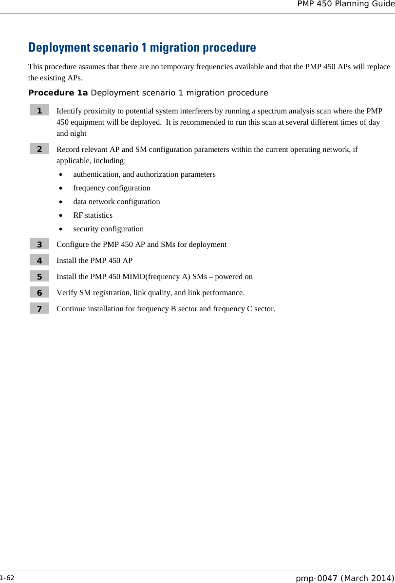  PMP 450 Planning Guide  Deployment scenario 1 migration procedure This procedure assumes that there are no temporary frequencies available and that the PMP 450 APs will replace the existing APs. Procedure 1a Deployment scenario 1 migration procedure 1  Identify proximity to potential system interferers by running a spectrum analysis scan where the PMP 450 equipment will be deployed.  It is recommended to run this scan at several different times of day and night 2  Record relevant AP and SM configuration parameters within the current operating network, if applicable, including: • authentication, and authorization parameters • frequency configuration • data network configuration • RF statistics • security configuration 3  Configure the PMP 450 AP and SMs for deployment 4  Install the PMP 450 AP 5  Install the PMP 450 MIMO(frequency A) SMs – powered on 6  Verify SM registration, link quality, and link performance. 7  Continue installation for frequency B sector and frequency C sector.  1-62  pmp-0047 (March 2014)  