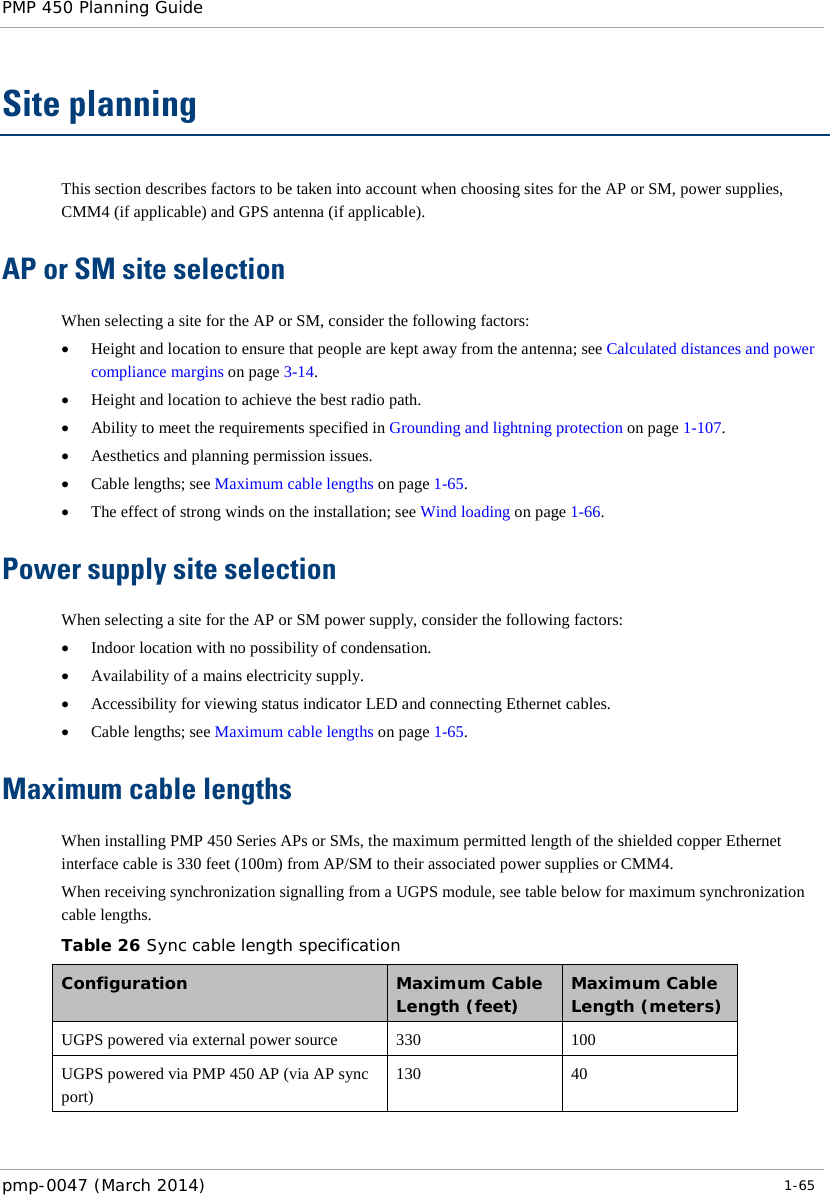 PMP 450 Planning Guide    Site planning This section describes factors to be taken into account when choosing sites for the AP or SM, power supplies, CMM4 (if applicable) and GPS antenna (if applicable). AP or SM site selection  When selecting a site for the AP or SM, consider the following factors: • Height and location to ensure that people are kept away from the antenna; see Calculated distances and power compliance margins on page 3-14. • Height and location to achieve the best radio path. • Ability to meet the requirements specified in Grounding and lightning protection on page 1-107. • Aesthetics and planning permission issues. • Cable lengths; see Maximum cable lengths on page 1-65. • The effect of strong winds on the installation; see Wind loading on page 1-66. Power supply site selection  When selecting a site for the AP or SM power supply, consider the following factors: • Indoor location with no possibility of condensation. • Availability of a mains electricity supply. • Accessibility for viewing status indicator LED and connecting Ethernet cables. • Cable lengths; see Maximum cable lengths on page 1-65. Maximum cable lengths When installing PMP 450 Series APs or SMs, the maximum permitted length of the shielded copper Ethernet interface cable is 330 feet (100m) from AP/SM to their associated power supplies or CMM4.   When receiving synchronization signalling from a UGPS module, see table below for maximum synchronization cable lengths. Table 26 Sync cable length specification Configuration  Maximum Cable Length (feet) Maximum Cable Length (meters) UGPS powered via external power source 330 100 UGPS powered via PMP 450 AP (via AP sync port) 130 40  pmp-0047 (March 2014)   1-65  