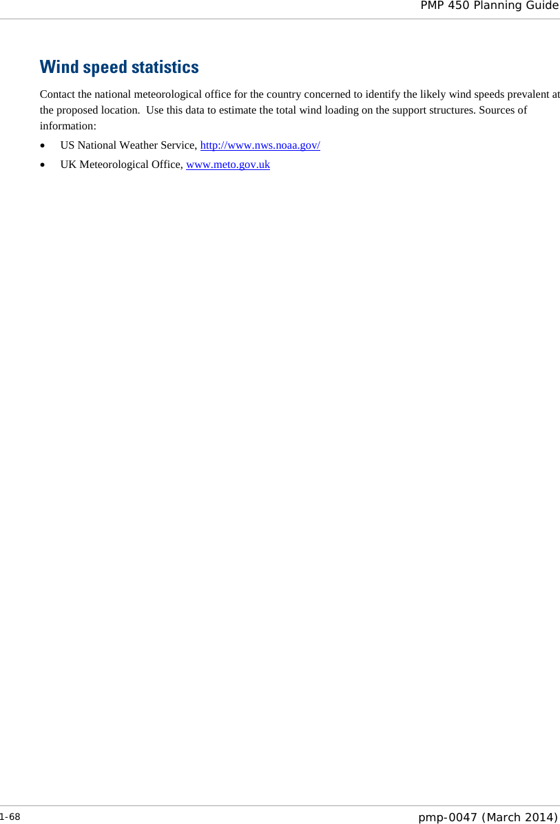  PMP 450 Planning Guide  Wind speed statistics Contact the national meteorological office for the country concerned to identify the likely wind speeds prevalent at the proposed location.  Use this data to estimate the total wind loading on the support structures. Sources of information: • US National Weather Service, http://www.nws.noaa.gov/ • UK Meteorological Office, www.meto.gov.uk 1-68  pmp-0047 (March 2014)  