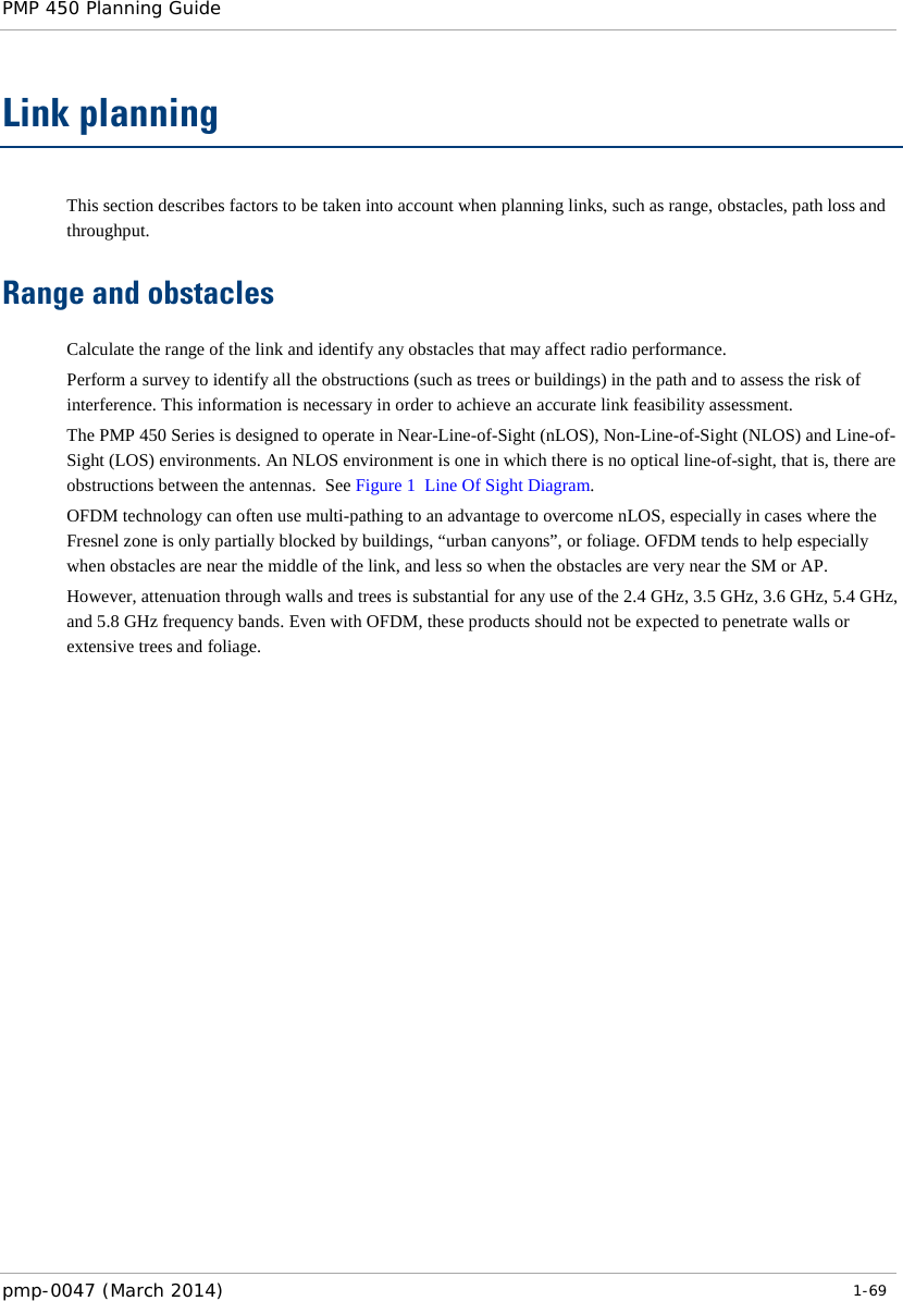 PMP 450 Planning Guide    Link planning This section describes factors to be taken into account when planning links, such as range, obstacles, path loss and throughput. Range and obstacles Calculate the range of the link and identify any obstacles that may affect radio performance. Perform a survey to identify all the obstructions (such as trees or buildings) in the path and to assess the risk of interference. This information is necessary in order to achieve an accurate link feasibility assessment. The PMP 450 Series is designed to operate in Near-Line-of-Sight (nLOS), Non-Line-of-Sight (NLOS) and Line-of-Sight (LOS) environments. An NLOS environment is one in which there is no optical line-of-sight, that is, there are obstructions between the antennas.  See Figure 1  Line Of Sight Diagram. OFDM technology can often use multi-pathing to an advantage to overcome nLOS, especially in cases where the Fresnel zone is only partially blocked by buildings, “urban canyons”, or foliage. OFDM tends to help especially when obstacles are near the middle of the link, and less so when the obstacles are very near the SM or AP. However, attenuation through walls and trees is substantial for any use of the 2.4 GHz, 3.5 GHz, 3.6 GHz, 5.4 GHz, and 5.8 GHz frequency bands. Even with OFDM, these products should not be expected to penetrate walls or extensive trees and foliage.    pmp-0047 (March 2014)   1-69  