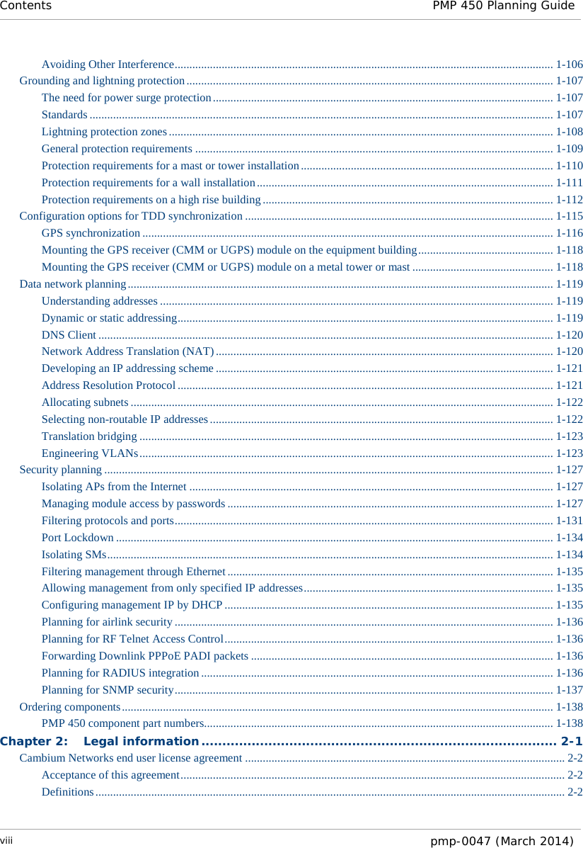 Contents PMP 450 Planning Guide  Avoiding Other Interference ................................................................................................................................. 1-106 Grounding and lightning protection ............................................................................................................................. 1-107 The need for power surge protection .................................................................................................................... 1-107 Standards .............................................................................................................................................................. 1-107 Lightning protection zones ................................................................................................................................... 1-108 General protection requirements .......................................................................................................................... 1-109 Protection requirements for a mast or tower installation ...................................................................................... 1-110 Protection requirements for a wall installation ..................................................................................................... 1-111 Protection requirements on a high rise building ................................................................................................... 1-112 Configuration options for TDD synchronization ......................................................................................................... 1-115 GPS synchronization ............................................................................................................................................ 1-116 Mounting the GPS receiver (CMM or UGPS) module on the equipment building .............................................. 1-118 Mounting the GPS receiver (CMM or UGPS) module on a metal tower or mast ................................................ 1-118 Data network planning ................................................................................................................................................. 1-119 Understanding addresses ...................................................................................................................................... 1-119 Dynamic or static addressing ................................................................................................................................ 1-119 DNS Client ........................................................................................................................................................... 1-120 Network Address Translation (NAT) ................................................................................................................... 1-120 Developing an IP addressing scheme ................................................................................................................... 1-121 Address Resolution Protocol ................................................................................................................................ 1-121 Allocating subnets ................................................................................................................................................ 1-122 Selecting non-routable IP addresses ..................................................................................................................... 1-122 Translation bridging ............................................................................................................................................. 1-123 Engineering VLANs ............................................................................................................................................. 1-123 Security planning ......................................................................................................................................................... 1-127 Isolating APs from the Internet ............................................................................................................................ 1-127 Managing module access by passwords ............................................................................................................... 1-127 Filtering protocols and ports ................................................................................................................................. 1-131 Port Lockdown ..................................................................................................................................................... 1-134 Isolating SMs ........................................................................................................................................................ 1-134 Filtering management through Ethernet ............................................................................................................... 1-135 Allowing management from only specified IP addresses ..................................................................................... 1-135 Configuring management IP by DHCP ................................................................................................................ 1-135 Planning for airlink security ................................................................................................................................. 1-136 Planning for RF Telnet Access Control ................................................................................................................ 1-136 Forwarding Downlink PPPoE PADI packets ....................................................................................................... 1-136 Planning for RADIUS integration ........................................................................................................................ 1-136 Planning for SNMP security ................................................................................................................................. 1-137 Ordering components ................................................................................................................................................... 1-138 PMP 450 component part numbers....................................................................................................................... 1-138 Chapter 2: Legal information ..................................................................................... 2-1 Cambium Networks end user license agreement ............................................................................................................. 2-2 Acceptance of this agreement ................................................................................................................................... 2-2 Definitions ................................................................................................................................................................ 2-2 viii  pmp-0047 (March 2014)  