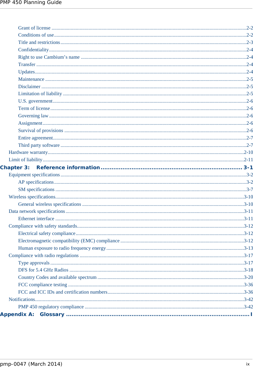 PMP 450 Planning Guide    Grant of license .........................................................................................................................................................2-2 Conditions of use .......................................................................................................................................................2-2 Title and restrictions ..................................................................................................................................................2-3 Confidentiality ...........................................................................................................................................................2-4 Right to use Cambium’s name ..................................................................................................................................2-4 Transfer .....................................................................................................................................................................2-4 Updates ......................................................................................................................................................................2-4 Maintenance ..............................................................................................................................................................2-5 Disclaimer .................................................................................................................................................................2-5 Limitation of liability ................................................................................................................................................2-5 U.S. government ........................................................................................................................................................2-6 Term of license ..........................................................................................................................................................2-6 Governing law ...........................................................................................................................................................2-6 Assignment ................................................................................................................................................................2-6 Survival of provisions ...............................................................................................................................................2-6 Entire agreement ........................................................................................................................................................2-7 Third party software ..................................................................................................................................................2-7 Hardware warranty..........................................................................................................................................................2-10 Limit of liability ..............................................................................................................................................................2-11 Chapter 3: Reference information .............................................................................. 3-1 Equipment specifications ..................................................................................................................................................3-2 AP specifications .......................................................................................................................................................3-2 SM specifications ......................................................................................................................................................3-7 Wireless specifications ....................................................................................................................................................3-10 General wireless specifications ...............................................................................................................................3-10 Data network specifications ............................................................................................................................................3-11 Ethernet interface ....................................................................................................................................................3-11 Compliance with safety standards ...................................................................................................................................3-12 Electrical safety compliance ....................................................................................................................................3-12 Electromagnetic compatibility (EMC) compliance .................................................................................................3-12 Human exposure to radio frequency energy ............................................................................................................3-13 Compliance with radio regulations .................................................................................................................................3-17 Type approvals ........................................................................................................................................................3-17 DFS for 5.4 GHz Radios .........................................................................................................................................3-18 Country Codes and available spectrum ...................................................................................................................3-20 FCC compliance testing ..........................................................................................................................................3-36 FCC and ICC IDs and certification numbers ...........................................................................................................3-36 Notifications ....................................................................................................................................................................3-42 PMP 450 regulatory compliance .............................................................................................................................3-42 Appendix A: Glossary ..................................................................................................... I pmp-0047 (March 2014)   ix  