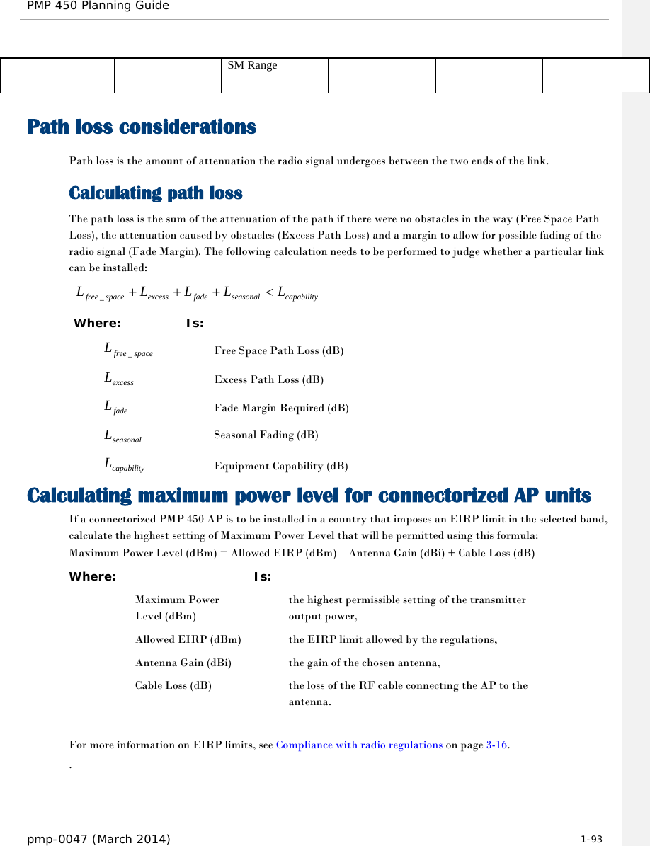 PMP 450 Planning Guide    SM Range Path loss considerations  Path loss is the amount of attenuation the radio signal undergoes between the two ends of the link. Calculating path loss The path loss is the sum of the attenuation of the path if there were no obstacles in the way (Free Space Path Loss), the attenuation caused by obstacles (Excess Path Loss) and a margin to allow for possible fading of the radio signal (Fade Margin). The following calculation needs to be performed to judge whether a particular link can be installed: capabilityseasonalfadeexcessspacefreeLLLLL &lt;+++_ Where: Is: spacefreeL_ Free Space Path Loss (dB) excessL Excess Path Loss (dB) fadeL Fade Margin Required (dB) seasonalL Seasonal Fading (dB) capabilityL Equipment Capability (dB) Calculating maximum power level for connectorized AP units If a connectorized PMP 450 AP is to be installed in a country that imposes an EIRP limit in the selected band, calculate the highest setting of Maximum Power Level that will be permitted using this formula: Maximum Power Level (dBm) = Allowed EIRP (dBm) – Antenna Gain (dBi) + Cable Loss (dB) Where:  Is:   Maximum Power Level (dBm)  the highest permissible setting of the transmitter output power,  Allowed EIRP (dBm)    the EIRP limit allowed by the regulations,  Antenna Gain (dBi)    the gain of the chosen antenna,  Cable Loss (dB)    the loss of the RF cable connecting the AP to the antenna.  For more information on EIRP limits, see Compliance with radio regulations on page 3-16. . pmp-0047 (March 2014)   1-93  